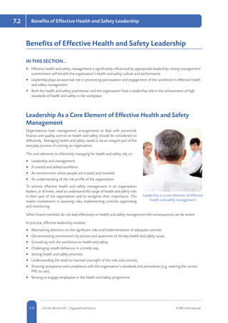 5-8 Unit IA: Element IA7 - Organisational Factors © RRC International7-8
7.2 Benefits of Effective Health and Safety Leadership
Benefits of Effective Health and Safety Leadership
IN THIS SECTION...	
•	 Effective health and safety management is significantly influenced by appropriate leadership; strong management
commitment will benefit the organisation’s health and safety culture and performance.
•	 Leadership plays an essential role in promoting participation and engagement of the workforce in effective health
and safety management.
•	 Both the health and safety practitioner and the organisation have a leadership role in the achievement of high
standards of health and safety in the workplace.
Leadership As a Core Element of Effective Health and Safety
Management
Organisations have management arrangements to deal with personnel,
finance and quality control so health and safety should be considered no
differently. Managing health and safety needs to be an integral part of the
everyday process of running an organisation.
The core elements to effectively managing for health and safety rely on:
•	 Leadership and management.
•	 A trained and skilled workforce.
•	 An environment where people are trusted and involved.
•	 An understanding of the risk profile of the organisation.
To achieve effective health and safety management in an organisation
leaders, at all levels, need to understand the range of health and safety risks
in their part of the organisation and to recognise their importance. This
means involvement in assessing risks, implementing controls, supervising
and monitoring.
When board members do not lead effectively on health and safety management the consequences can be severe.
In practice, effective leadership involves:
•	 Maintaining attention on the significant risks and implementation of adequate controls.
•	 Demonstrating commitment by actions and awareness of the key health and safety issues.
•	 Consulting with the workforce on health and safety.
•	 Challenging unsafe behaviour in a timely way.
•	 Setting health and safety priorities.
•	 Understanding the need to maintain oversight of the risks and controls.
•	 Showing acceptance and compliance with the organisation’s standards and procedures (e.g. wearing the correct
PPE on site).
•	 Striving to engage employees in the health and safety programme.
Leadership is a core element of effective
health and safety management
 