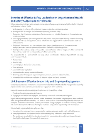 © RRC International Unit IA: Element IA7 - Organisational Factors 5-97-9
7.2Benefits of Effective Health and Safety Leadership
Benefits of Effective Safety Leadership on Organisational Health
and Safety Culture and Performance
Achieving a positive health and safety culture in an organisation is fundamental to managing health and safety effectively
and leaders can influence this by:
•	 Understanding the effect of different levels of management on the organisational culture.
•	 Making sure that all managers are committed to promoting health and safety.
•	 Recognising that the attitudes and decisions of senior managers are critical to the culture of the organisation and
in setting priorities.
•	 Encouraging a leadership role in managers so that they are not simply restricted to directing work and monitoring
compliance with rules and regulations, but act as facilitators and engage with the workforce to solve health and
safety problems.
•	 Recognising the important part that employees play in shaping the safety culture of the organisation and
engaging with them to encourage joint involvement in the health and safety programme.
•	 Making sure that health and safety is not viewed as a separate function but as an integral part of the business, and
that health and safety risks are recognised as part of key business risks.
The tangible benefits of a positive health and safety culture are reflected in indicators of good health and safety
performance and include:
•	 Reduced costs.
•	 Reduced risks.
•	 Lower employee absence and turnover rates.
•	 Fewer accidents.
•	 Lessened threat of legal action.
•	 Improved standing among suppliers and partners.
•	 Better reputation for corporate responsibility among investors, customers and communities.
•	 Increased productivity, because employees are healthier, happier and better motivated.
Link Between Effective Leadership and Employee Engagement
Employee consultation and involvement is an essential element of effective health and safety management so leadership
plays an essential role in promoting participation and engagement of the workforce.
In general, requirements for consultation and involvement of the workforce include:
•	 Providing information, instruction and training.
•	 Engaging in consultation with employees, and especially trade unions where they are recognised.
Beyond the required legal minimum standard, worker involvement can extend to full participation of the workforce
in the management of health and safety. This serves to create a culture where relationships between employers and
employees are based on collaboration, trust and joint problem solving. Employees are involved in assessing workplace
risks and the development and review of workplace health and safety policies in partnership with the employer.
Effective health and safety leadership will ensure that:
•	 Instruction, information and training are provided to enable employees to work in a safe and healthy manner.
•	 Safety representatives and representatives of employee safety carry out their full range of functions.
•	 The workforce is consulted (either directly or through their representatives) in good time on issues relating to
their health and safety and the results of risk assessments.
 