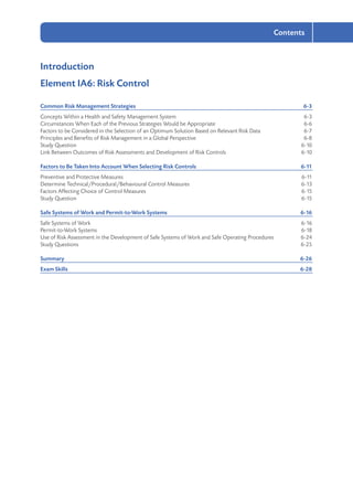2-3
Contents
Introduction
Element IA6: Risk Control
Common Risk Management Strategies	 6-3
Concepts Within a Health and Safety Management System	 6-3
Circumstances When Each of the Previous Strategies Would be Appropriate	 6-6
Factors to be Considered in the Selection of an Optimum Solution Based on Relevant Risk Data	 6-7
Principles and Benefits of Risk Management in a Global Perspective	 6-8
Study Question	 6-10
Link Between Outcomes of Risk Assessments and Development of Risk Controls	 6-10
Factors to Be Taken Into Account When Selecting Risk Controls	 6-11
Preventive and Protective Measures	 6-11
Determine Technical/Procedural/Behavioural Control Measures	 6-13
Factors Affecting Choice of Control Measures	 6-15
Study Question	 6-15
Safe Systems of Work and Permit-to-Work Systems	 6-16
Safe Systems of Work	 6-16
Permit-to-Work Systems	 6-18
Use of Risk Assessment in the Development of Safe Systems of Work and Safe Operating Procedures	 6-24
Study Questions	 6-25
Summary	6-26
Exam Skills	 6-28
 