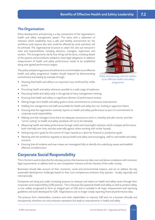 © RRC International Unit IA: Element IA7 - Organisational Factors 5-117-11
7.2Benefits of Effective Health and Safety Leadership
The Organisation
Policy development and planning is a key component of the organisation’s
health and safety management system. This starts with a statement of
intention which establishes how a safe and healthy environment for the
workforce (and anyone else who could be affected by work activities) will
be achieved. The organisational structure to attain this sets out everyone’s
roles and responsibilities including directors, managers, supervisors and
workers. The arrangements clarify how things will be done, including details
of the systems and procedures needed to meet legal obligations. In addition
measurement of health and safety performance needs to be established
along with agreed performance targets.
Thispolicyandplanningprocessshouldservetocommitleaderstoaneffective
health and safety programme. Leaders should respond by demonstrating
commitment and leading by example through:
•	 Showing that health and safety is an important issue reinforced by visible
action.
•	 Promoting health and safety whenever possible to a wide range of audiences.
•	 Discussing health and safety early in the agenda of every management meeting.
•	 Ensuring that health and safety is a significant element of performance reviews.
•	 Setting longer-term health and safety goals to show commitment to continuous improvement.
•	 Holding line management and staff accountable for health and safety but not looking to apportion blame.
•	 Ensuring that the organisation routinely reports on health and safety performance as part of a commitment to
corporate social responsibility.
•	 Making sure that managers know there are adequate resources to work in a healthy and safe manner and that
‘corner cutting’ on health and safety standards will not to be tolerated.
•	 Measuring health and safety performance through useful and meaningful indicators which compare performance
both internally over time, and also externally against others working with similar hazards.
•	 Setting long-term goals for the control of major hazards as is done for financial or production goals.
•	 Meeting with the workforce regularly to discuss health and safety and encouraging staff to raise health and safety
concerns.
•	 Ensuring that all incidents and near misses are investigated fully to identify the underlying causes and establish
effective remedial action.
Corporate Social Responsibility
This is the term used to describe the voluntary actions that business can take, over and above compliance with minimum
legal requirements, to address both its own competitive interests and the interests of the wider society.
Businesses should take account of their economic, social and environmental impacts, and act to address the key
sustainable development challenges based on their core competences wherever they operate – locally, regionally and
internationally.
Companies are being put under increasing pressure to measure and report on health and safety issues through their
corporate social responsibility (CSR) policies. This is because Occupational health and safety, as well as product safety,
is now widely recognised to form an integral part of CSR and is included in all major measurement and reporting
guidelines and tools developed for CSR. Organisations are no longer simply reporting financial performance data.
The pressure from shareholders, investors and other stakeholders to improve CSR and run a business ethically and
transparently, therefore not only enhances reputation but leads to improvements in health and safety.
Policy and planning commits leaders
to an effective health and safety
programme
 