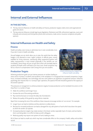© RRC International Unit IA: Element IA7 - Organisational Factors 5-137-13
Internal and External Influences 7.3
Internal and External Influences
IN THIS SECTION...	
•	 The key internal influences on health and safety are finance, production targets, trade unions and organisational
goals and culture.
•	 The key external influences include legal issues (legislation, Parliament and HSE, enforcement agencies, courts and
tribunals and contracts) and third parties (clients and contractors, trade unions, insurance companies and public
opinion).
Internal Influences on Health and Safety
Finance
Health and safety costs money to administer, but it costs considerably more
if you don’t invest in health and safety.
Annual budgets are set which allow you to plan. Be careful that the safety
budget is not diverted to more ‘urgent’ projects. In difficult years, money
available for hiring resources, maintaining safety equipment/systems and
safety improvements is more limited (especially if the benefits are not
immediate). Some things will just not get done which will inevitably lead to
accidents/ill health which will lead to yet more costs. Small companies may
fail as a result of a compensation claim arising from just one accident.
Production Targets
Achieving production goals can put intense pressures on workers leading to
stress and an increase in incidents and accidents in the workplace. It is recognised that increased competition, longer
hours, increased workloads, new technology and new work patterns are significant occupational stressors. Industrial
psychology also requires that in a ‘conveyor-type’ operation, the speed of the belt should be geared to the capacity of
the slowest operator.
The pressures on management to achieve production targets/increase production can be translated into action on the
shop-floor in a number of ways:
•	 Make the workforce work longer hours.
•	 Increase the size of the existing workforce.
•	 Pay incentive bonuses to increase the daily rate of production.
•	 Reduce the quality of the goods by using inferior materials.
Apart from increasing the size of the workforce, these measures encourage workers to ‘cut corners’. For example:
•	 Longer hours can lead to tiredness and less attention to safety factors.
•	 Bonuses for increased production can lead to disregard for any safe systems of work which slow down the speed
at which the worker can operate.
•	 Increased production targets may create anxiety in the slower worker, especially if part of a team, and can lead to
short-cuts being taken in an effort to keep up with colleagues.
•	 Reducing quality may require new systems of work, leading to stress.
All of these can lead to unsafe acts which may have considerable effect on the company’s health, safety and accident
record.
Finance and production targets may
influence health and safety
 