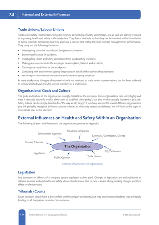 5-14 Unit IA: Element IA7 - Organisational Factors © RRC International7-14
Internal and External Influences7.3
Trade Unions/Labour Unions
Trade union safety representatives may be involved as members of safety committees, and as such are actively involved
in improving health and safety in the workplace. They have a dual role in that they can be involved in the formulation
of policy in certain companies, but they also have a policing role in that they can monitor management’s performance.
They carry out the following functions:
•	 Investigating potential hazards and dangerous occurrences.
•	 Examining the cause of accidents.
•	 Investigating health and safety complaints from workers they represent.
•	 Making representations to the employer on complaints, hazards and accidents.
•	 Carrying out inspections of the workplace.
•	 Consulting with enforcement agency inspectors on behalf of the workers they represent.
•	 Receiving certain information from the enforcement agency inspector.
In many workplaces, this type of representation is not restricted to trade union representatives, but has been widened
to include elected workers who are not members of a trade union.
Organisational Goals and Culture
The goals and culture of the organisation strongly characterise the company. Some organisations rate safety highly and
treat it seriously, not only in what they claim to do (their safety policy), but also in what actually happens in practice.
Safety culture can be simply described as “the way we do things”. If you have worked for several different organisations
you will probably recognise different cultures in terms of what they accept and tolerate. We will look at this topic in
more detail later in this element.
External Influences on Health and Safety Within an Organisation
The following all exert an influence on the organisation (positive or negative):
Enforcement Agencies
Insurance Companies
Contracts/Contractors/Clients
HSE/Parliament
Trade UnionsPublic Opinion
Legislation
Courts/Tribunals
The Organisation
External influences on the organisation
Legislation
Any company or officers of a company ignore legislation at their peril. Changes in legislation are well-publicised in
relevant journals and any health and safety adviser should ensure that he/she is aware of any pending changes and their
effect on the company.
Tribunals/Courts
Court decisions clearly have a direct effect on the company concerned, but may also create precedents that are legally
binding on all companies in similar circumstances.
 