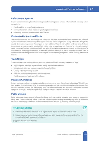 © RRC International Unit IA: Element IA7 - Organisational Factors 5-157-15
Internal and External Influences 7.3
Enforcement Agencies
In some countries there may be enforcement agencies for local legislation who can influence health and safety within
companies by:
•	 Providing advice on general legal requirements.
•	 Serving enforcement notices in cases of specific legal contraventions.
•	 Prosecuting employers for serious breaches of the law.
Contracts/Contractors/Clients
The nature of contracts and relationships with contractors may have profound effects on the health and safety of
a particular contract. Contracts must, of course, be honoured and be fair (they are usually enforceable through the
courts). Contractors may expose the company to many additional hazards and liabilities (and vice versa). In those
circumstances where a contractor feels that he is making a loss on a particular job, there may be a strong temptation
to cut corners and perhaps compromise health and safety. Where a client takes a direct interest in the progress of a
contract and in achieving good standards of health and safety, the standards on site are positively improved. There is
a need for effective vetting of contractors’ own company health and safety competence before awarding the contract
to them.
Trade Unions
Trade unions are active in many countries promoting standards of health and safety in a variety of ways:
•	 Supporting their members’ legal actions and setting precedents and standards.
•	 Acting through lobby and pressure groups to influence legislation.
•	 Carrying out and sponsoring research.
•	 Publicising health and safety matters and court decisions.
•	 Providing courses on health and safety subjects.
Insurance Companies
In many countries, employers are legally required to carry insurance to cover claims for workplace injury/ill health from
their workers. Should a company suffer an unusually high accident rate, the insurance company can either increase their
insurance premiums, or insist that the company adopt risk reduction measures. It is now more common for insurance
companies to carry out their own inspections of workplace risks and set certain minimum standards.
Public Opinion
Public opinion can have a powerful effect on legislators, which may result in legislation being passed, or prosecution
taking place. Other actions may involve a particular company’s products being deliberately boycotted by consumers
because of the company’s behaviour, or other more direct forms of action by protesting consumer groups.
STUDY QUESTIONS
4.	 List some of the internal influences on an organisation in respect of health and safety at work.
5.	 List some external bodies that can influence health and safety standards of organisations, identifying the
means by which each body exerts its influence.
(Suggested Answers are at the end.)
 