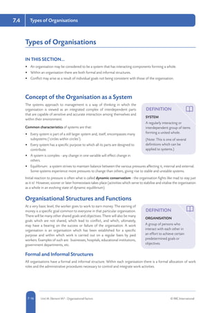 5-16 Unit IA: Element IA7 - Organisational Factors © RRC International7-16
Types of Organisations7.4
Types of Organisations
IN THIS SECTION...	
•	 An organisation may be considered to be a system that has interacting components forming a whole.
•	 Within an organisation there are both formal and informal structures.
•	 Conflict may arise as a result of individual goals not being consistent with those of the organisation.
Concept of the Organisation as a System
The systems approach to management is a way of thinking in which the
organisation is viewed as an integrated complex of interdependent parts
that are capable of sensitive and accurate interaction among themselves and
within their environment.
Common characteristics of systems are that:
•	 Every system is part of a still larger system and, itself, encompasses many
subsystems (‘circles within circles’).
•	 Every system has a specific purpose to which all its parts are designed to
contribute.
•	 A system is complex - any change in one variable will effect change in
others.
•	 Equilibrium: a system strives to maintain balance between the various pressures affecting it, internal and external.
Some systems experience more pressures to change than others, giving rise to stable and unstable systems.
Initial reaction to pressure is often what is called dynamic conservatism - the organisation fights like mad to stay just
as it is! However, sooner or later homeostasis takes place (activities which serve to stabilise and vitalise the organisation
as a whole in an evolving state of dynamic equilibrium).
Organisational Structures and Functions
At a very basic level, the worker goes to work to earn money. The earning of
money is a specific goal common to everyone in that particular organisation.
There will be many other shared goals and objectives. There will also be many
goals which are not shared, which lead to conflict, and which, ultimately,
may have a bearing on the success or failure of the organisation. A work
organisation is an organisation which has been established for a specific
purpose and within which work is carried out on a regular basis by paid
workers. Examples of such are: businesses, hospitals, educational institutions,
government departments, etc.
Formal and Informal Structures
All organisations have a formal and informal structure. Within each organisation there is a formal allocation of work
roles and the administrative procedures necessary to control and integrate work activities.
DEFINITION
SYSTEM
A regularly interacting or
interdependent group of items
forming a united whole.
(Note: This is one of several
definitions which can be
applied to systems.)
DEFINITION
ORGANISATION
A group of persons who
interact with each other in
an effort to achieve certain
predetermined goals or
objectives.
 