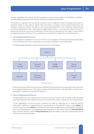 © RRC International Unit IA: Element IA7 - Organisational Factors 5-177-17
Types of Organisations 7.4
However, organisations also have an informal arrangement or power structure based on the behaviour of workers -
how they behave towards each other and how they react to management instructions.
The foreman or supervisor will have specific instructions from management aimed at achieving certain goals or
production targets. In many cases, he ‘adjusts’ those instructions in accordance with his personal relationships with
individual, or groups of, workers. This takes us some way towards being able to make a distinction between formal
and informal organisations. There is a blurring at the edges between the two - a cross-over point where the distinction
between the formal and informal at the actual point of action becomes obscured and is the subject of a great deal of
sociological argument and discussion. For our purposes, we can describe or explain them in the following way.
•	 Formal Organisational Structure
Most organisations describe their structure in the form of an organogram. This shows the reporting relationships
from the chief executive of the company down to the workers carrying out the most basic tasks.
The following figure illustrates a typical formal structure for a small company.
Formal structure
Sales
Manager
Sales Staff
Production
Employees
Accounts
Staff
Production
Director
Director
Quality
Manager
Finance
Director
In theory, every person within the structure has a well-defined role with clear lines of reporting and clear instructions
as to standards of performance. These roles are clearly understood by others in the organisation so that everyone
acts together to achieve the organisational objectives.
•	 Informal Organisational Structure
An organisational chart cannot identify all the interactions which occur between staff. Invariably, it will be the quality
of personal relationships which determines how communications flow within a company and ‘how things get done’.
In most organisations, the formal structure represents the model for interaction, but in reality the informal
relationship is significant in understanding how organisations work. The informal structure cannot replace the
formal structure, but works within it. It can influence relationships and effectiveness in both positive and negative
ways. An understanding of it is an invaluable aid to good management. Take another look at the Formal Structure
figure and then compare it with the Informal Structure figure that follows. Look at the superimposed informal
structure shown by the dotted lines.
 