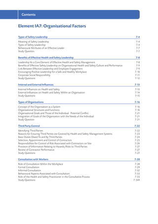 Contents
Element IA7: Organisational Factors
Types of Safety Leadership	 7-4
Meaning of Safety Leadership	 7-4
Types of Safety Leadership	 7-4
Behavioural Attributes of an Effective Leader	 7-7
Study Question	 7-7
Benefits of Effective Health and Safety Leadership	 7-8
Leadership As a Core Element of Effective Health and Safety Management	 7-8
Benefits of Effective Safety Leadership on Organisational Health and Safety Culture and Performance	 7-9
Link Between Effective Leadership and Employee Engagement	 7-9
Encouraging Positive Leadership for a Safe and Healthy Workplace	 7-10
Corporate Social Responsibility	 7-11
Study Questions	 7-12
Internal and External Influences	 7-13
Internal Influences on Health and Safety	 7-13
External Influences on Health and Safety Within an Organisation	 7-14
Study Questions	 7-15
Types of Organisations	 7-16
Concept of the Organisation as a System	 7-16
Organisational Structures and Functions	 7-16
Organisational Goals and Those of the Individual: Potential Conflict	 7-21
Integration of Goals of the Organisation with the Needs of the Individual	 7-21
Study Question	 7-21
Third Party Control	 7-22
Identifying Third Parties	 7-22
Reasons for Ensuring Third Parties are Covered by Health and Safety Management Systems 	 7-23
Basic Duties Owed To and By Third Parties	 7-24
Selection, Appointment and Control of Contractors	 7-25
Responsibilities for Control of Risk Associated with Contractors on Site	 7-26
Provision of Information Relating to Hazards/Risks to Third Parties	 7-27
Review of Contractor Performance	 7-27
Study Questions	 7-27
Consultation with Workers	 7-28
Role of Consultation Within the Workplace	 7-28
Formal Consultation	 7-29
Informal Consultation	 7-32
Behavioural Aspects Associated with Consultation	 7-33
Role of the Health and Safety Practitioner in the Consultative Process	 7-33
Study Questions	 7-344
 
