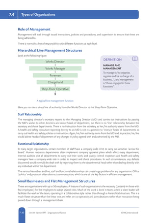 5-20 Unit IA: Element IA7 - Organisational Factors © RRC International7-20
Types of Organisations7.4
Role of Management
Management will lead through issued instructions, policies and procedures, and supervision to ensure that these are
being adhered to.
There is normally a line of responsibility with different functions at each level.
Hierarchical Line Management Structures
Look at the following figure:
Works Director
Works Manager
Foreman
Chargehand
Shop-Floor Operative
A typical line management function
Here you can see a direct line of authority from the Works Director to the Shop-Floor Operative.
Staff Relationship
The managing director’s secretary reports to the Managing Director (MD) and carries out instructions by passing
the MD’s wishes to other directors and senior heads of department, but there is no ‘line’ relationship between the
secretary and those departments. There is no instruction from the secretary, as her/his authority stems from the MD.
A health and safety consultant reporting directly to an MD is not in a position to ‘instruct’ heads of departments to
carry out health and safety policies or instructions. Again, his/her authority stems from the MD and, in practice, he/she
would advise heads of department of any changes in policy agreed with and authorised by the MD.
Functional Relationship
In many larger organisations, certain members of staff have a company-wide remit to carry out activities ‘across the
board’. Human resources departments often implement company appraisal plans which affect every department;
internal auditors visit all departments to carry out their work; and quality control inspectors and health and safety
managers have a company-wide role in order to inspect and check procedures. In such circumstances, any defects
discovered would normally be dealt with by reporting them to the departmental head rather than dealing directly with
any individual within the department.
The various hierarchies and line, staff and functional relationships can create huge problems for any organisation. Office
‘politics’ and protocols often obstruct communication, which is one of the key factors in efficient management.
Small Businesses and Flat Management Structures
These are organisations with up to 50 employees. A feature of such organisations is the necessity (certainly in those with
few employees) for the employees to adopt several roles. Much of the work is done in teams where a team leader will
facilitate the work of the team, operating in a collaborative style rather than through a hierarchical structure. This is a
much flatter structure than the linear one and relies on co-operation and joint decisions rather than instruction being
passed down through a management chain.
DEFINITION
MANAGE AND
MANAGEMENT
To manage is “to organise,
regulate and be in charge of a
business…”, and management
is “those engaged in these
functions”.
 
