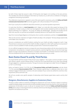 5-24 Unit IA: Element IA7 - Organisational Factors © RRC International7-24
7.5 Third Party Control
So, both of these imply that account is taken of third parties who happen to be working on the same premises.
This invariably will involve the exchange of information (on hazards, etc.), as well as the co-ordination of emergency
arrangements and sharing of procedures.
This collaboration requirement is repeated in some of the sector-specific conventions, such as the Safety and Health
in Construction Convention C167 (Article 8), together with its Recommendation R175 (Article 5).
Even if your country has not ratified the above ILO convention, you may have equivalent requirements.
It is quite clear that there is a moral imperative which ‘obliges’ us to look after other people, but because of the
complexities of modern society, we often now have legislation which provides standards by which we look after the
physical well-being of our neighbours - the young, the elderly, the disadvantaged - physically and mentally, and the
visitor who may enter our premises and workplaces completely oblivious to the hazards which may lurk there.
Apart from moral and legal obligations to third parties, there is another consideration, and that is the economic factor.
What are the economic implications of neglect of health and safety in the workplace? We have already looked briefly
at the hidden costs of accidents.
Economic considerations are twofold. Accidents resulting from poor health and safety management result in huge
financial losses to everyone concerned. Poor health and safety management is often itself caused by the serious lack of
economic resources available for health and safety purposes both at national and workplace levels.
It is not a difficult management exercise to compare the costs of preventing accidents with the costs arising from them
(compensation, lost production, increased insurance premiums, overtime, legal fees, fines, etc.) but the simple logic
appears to escape many boardrooms. Prevention of accidents and ill health is a worthwhile investment which attracts
enormous dividends both for the individual employer and the national economy as a whole.
Basic Duties Owed To and By Third Parties
You may be familiar with the concept of “duty of care to your neighbour”. This is quite a common principle in civil law,
even without a specific contract between parties. It arises from the moral/ethical duty not to cause injury/damage
through negligent (i.e. careless) acts/omissions. The type of civil action that might arise is called “the tort of negligence”
(a “tort” is a civil wrong).
Earlier, we looked at Article 17 of C155, the ILO Occupational Safety and Health Convention, and also Article
11 of the associated Recommendation R164. These contained a general duty to collaborate where two or more
employers engage simultaneously in activities at the same workplace. If your country has ratified the convention, these
requirements will be enshrined in law.
We will now consider some specific examples of relationships which illustrate typical duties owed to and by third
parties.
Designers, Manufacturers, Suppliers to Customers/Users
This duty is usually in relation to machinery and dangerous substances for use at work. The duty in relation to machinery
usually encompasses design and construction (as safe as possible), testing to ensure that they are in fact reasonably safe,
and provision of information to users on safe use. For example, Article 12 of the ILO Safety and Health Convention
(C155), places a duty on national governments to create laws which ensure that designers/manufacturers of machinery,
equipment and substances do just that.
 