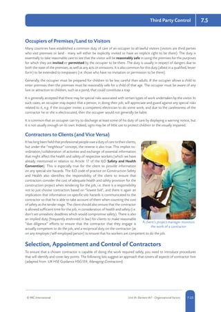 © RRC International Unit IA: Element IA7 - Organisational Factors 5-257-25
Third Party Control 7.5
Occupiers of Premises/Land to Visitors
Many countries have established a common duty of care of an occupier to all lawful visitors (visitors are third parties
who visit premises or land - many will either be explicitly invited or have an implicit right to be there). The duty is
essentially to take reasonable care to see that the visitor will be reasonably safe in using the premises for the purposes
for which they are invited or permitted by the occupier to be there. The duty is usually in respect of dangers due to
both the state of the premises, as well as any acts or omissions. It is also common for this duty (albeit in a qualified, lesser
form) to be extended to trespassers (i.e. those who have no invitation or permission to be there).
Generally, the occupier must be prepared for children to be less careful than adults. If the occupier allows a child to
enter premises then the premises must be reasonably safe for a child of that age. The occupier must be aware of any
lure or attraction to children, such as a pond, that could constitute a trap.
It is generally accepted that there may be special risks associated with certain types of work undertaken by the visitor. In
such cases, an occupier may expect that a person, in doing their job, will appreciate and guard against any special risks
related to it, e.g. if the occupier invites a competent electrician to do some work, and due to the carelessness of the
contractor he or she is electrocuted, then the occupier would not generally be liable.
It is common that an occupier can try to discharge at least some of his duty of care by displaying a warning notice, but
it is not usually enough on its own. Indeed, signs may be of little use to protect children or the visually impaired.
Contractors to Clients (and Vice Versa)
Ithaslongbeenheldthatprofessionalpeopleoweadutyofcaretotheirclients,
but under the “neighbour” concept, the reverse is also true. This implies co-
ordination/collaboration of activities and exchange of essential information
that might affect the health and safety of respective workers (which we have
already mentioned in relation to Article 17 of the ILO Safety and Health
Convention). This is especially true for the client to provide information
on any special site hazards. The ILO code of practice on Construction Safety
and Health also identifies the responsibility of the client to ensure that
contractors consider the cost of adequate health and safety provision for the
construction project when tendering for the job, i.e. there is a responsibility
not to just choose contractors based on “lowest bid”, and there is again an
implication that information on specific site hazards is communicated to the
contractor so that he is able to take account of them when counting the cost
of safety at the tender stage. The client should also ensure that the contractor
is allowed sufficient time for the job, in consideration of health and safety (i.e.
don’t set unrealistic deadlines which would compromise safety). There is also
an implied duty (frequently enshrined in law) for clients to make reasonable
“due diligence” efforts to ensure that the contractor that they engage is
actually competent to do the job, and a reciprocal duty on the contractor (as
on any employer/self-employed person) to ensure that his workers are competent to do the job.
Selection, Appointment and Control of Contractors
To ensure that a chosen contractor is capable of doing the work required safely, you need to introduce procedures
that will identify and cover key points. The following lists suggest an approach that covers all aspects of contractor hire
(adapted from UK HSE Guidance HSG159, Managing Contractors).
A client’s project manager monitors
the work of a contractor
 