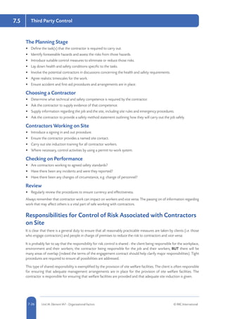 5-26 Unit IA: Element IA7 - Organisational Factors © RRC International7-26
7.5 Third Party Control
The Planning Stage
•	 Define the task(s) that the contractor is required to carry out.
•	 Identify foreseeable hazards and assess the risks from those hazards.
•	 Introduce suitable control measures to eliminate or reduce those risks.
•	 Lay down health and safety conditions specific to the tasks.
•	 Involve the potential contractors in discussions concerning the health and safety requirements.
•	 Agree realistic timescales for the work.
•	 Ensure accident and first-aid procedures and arrangements are in place.
Choosing a Contractor
•	 Determine what technical and safety competence is required by the contractor.
•	 Ask the contractor to supply evidence of that competence.
•	 Supply information regarding the job and the site, including site rules and emergency procedures.
•	 Ask the contractor to provide a safety method statement outlining how they will carry out the job safely.
Contractors Working on Site
•	 Introduce a signing in and out procedure.
•	 Ensure the contractor provides a named site contact.
•	 Carry out site induction training for all contractor workers.
•	 Where necessary, control activities by using a permit-to-work system.
Checking on Performance
•	 Are contractors working to agreed safety standards?
•	 Have there been any incidents and were they reported?
•	 Have there been any changes of circumstance, e.g. change of personnel?
Review
•	 Regularly review the procedures to ensure currency and effectiveness.
Always remember that contractor work can impact on workers and vice versa. The passing on of information regarding
work that may affect others is a vital part of safe working with contractors.
Responsibilities for Control of Risk Associated with Contractors
on Site
It is clear that there is a general duty to ensure that all reasonably practicable measures are taken by clients (i.e. those
who engage contractors) and people in charge of premises to reduce the risk to contractors and vice versa.
It is probably fair to say that the responsibility for risk control is shared - the client being responsible for the workplace,
environment and their workers; the contractor being responsible for the job and their workers, BUT there will be
many areas of overlap (indeed the terms of the engagement contract should help clarify major responsibilities). Tight
procedures are required to ensure all possibilities are addressed.
This type of shared responsibility is exemplified by the provision of site welfare facilities. The client is often responsible
for ensuring that adequate management arrangements are in place for the provision of site welfare facilities. The
contractor is responsible for ensuring that welfare facilities are provided and that adequate site induction is given.
 