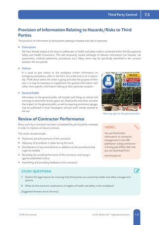 © RRC International Unit IA: Element IA7 - Organisational Factors 5-277-27
Third Party Control 7.5
Provision of Information Relating to Hazards/Risks to Third
Parties
The provision of information to third parties relating to hazards and risks is important.
•	 Contractors
We have already looked at the duty to collaborate on health and safety matters contained within the Occupational
Safety and Health Convention. This will necessarily involve exchange of relevant information (on hazards, risk
assessments, method statements, procedures, etc.). Many items may be specifically identified in the contract
between the two parties.
•	 Visitors
It is usual to give visitors to the workplace written information on
emergency procedures, often in the form of a small card or on a visitors’
slip. Think about where the visitor is going and what the purpose of their
visit is. It may be necessary to supplement the general information with
other, more specific, information relating to their particular situation.
•	 General Public
Information to the general public will include such things as notices and
warnings on perimeter fences, gates, etc. Road works and other activities
that impact on the general public, as well as requiring prominent signage,
may be publicised in local newspapers and pre-work notices erected at
the site.
Review of Contractor Performance
Once work by a contractor has been completed the job should be reviewed
in order to improve on future contracts.
The review should include:
•	 Outcomes and achievements of the contractor.
•	 Adequacy of procedures in place during the work.
•	 Consideration of any amendments or additions to the procedures that
might be needed.
•	 Recording the overall performance of the contractor and rating it
against established criteria.
•	 Assembling and providing feedback to the contractor.
STUDY QUESTIONS
7.	 Outline the legal reasons for ensuring that third parties are covered by health and safety management
systems.
8.	 What are the economic implications of neglect of health and safety in the workplace?
(Suggested Answers are at the end.)
Warning signs to the general public
MORE...
You can find further
information on contractor
management in the HSE
publication Using contractors -
A brief guide, INDG 368, that
you can download from:
www.hse.gov.uk
 