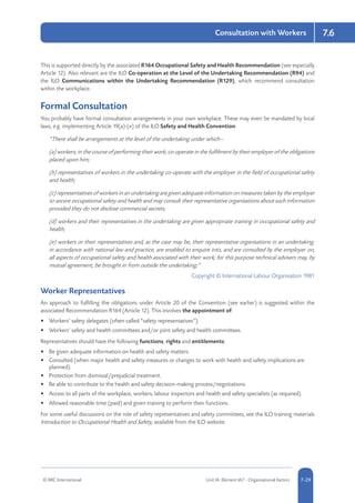 © RRC International Unit IA: Element IA7 - Organisational Factors 5-297-29
Consultation with Workers 7.6
This is supported directly by the associated R164 Occupational Safety and Health Recommendation (see especially
Article 12). Also relevant are the ILO Co-operation at the Level of the Undertaking Recommendation (R94) and
the ILO Communications within the Undertaking Recommendation (R129), which recommend consultation
within the workplace.
Formal Consultation
You probably have formal consultation arrangements in your own workplace. These may even be mandated by local
laws, e.g. implementing Article 19(a)-(e) of the ILO Safety and Health Convention:
“There shall be arrangements at the level of the undertaking under which--
(a) workers, in the course of performing their work, co-operate in the fulfilment by their employer of the obligations
placed upon him;
(b) representatives of workers in the undertaking co-operate with the employer in the field of occupational safety
and health;
(c) representatives of workers in an undertaking are given adequate information on measures taken by the employer
to secure occupational safety and health and may consult their representative organisations about such information
provided they do not disclose commercial secrets;
(d) workers and their representatives in the undertaking are given appropriate training in occupational safety and
health;
(e) workers or their representatives and, as the case may be, their representative organisations in an undertaking,
in accordance with national law and practice, are enabled to enquire into, and are consulted by the employer on,
all aspects of occupational safety and health associated with their work; for this purpose technical advisers may, by
mutual agreement, be brought in from outside the undertaking;”
Copyright © International Labour Organisation 1981
Worker Representatives
An approach to fulfilling the obligations under Article 20 of the Convention (see earlier) is suggested within the
associated Recommendation R164 (Article 12). This involves the appointment of:
•	 Workers’ safety delegates (often called “safety representatives”).
•	 Workers’ safety and health committees and/or joint safety and health committees.
Representatives should have the following functions, rights and entitlements:
•	 Be given adequate information on health and safety matters.
•	 Consulted (when major health and safety measures or changes to work with health and safety implications are
planned).
•	 Protection from dismissal/prejudicial treatment.
•	 Be able to contribute to the health and safety decision-making process/negotiations.
•	 Access to all parts of the workplace, workers, labour inspectors and health and safety specialists (as required).
•	 Allowed reasonable time (paid) and given training to perform their functions.
For some useful discussions on the role of safety representatives and safety committees, see the ILO training materials
Introduction to Occupational Health and Safety, available from the ILO website.
 