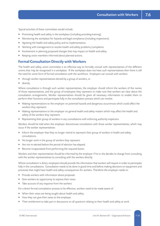 © RRC International Unit IA: Element IA7 - Organisational Factors 5-317-31
Consultation with Workers 7.6
Typical activities of these committees would include:
•	 Promoting health and safety in the workplace (including providing training).
•	 Monitoring the workplace for hazards and legal compliance (including inspections).
•	 Agreeing the health and safety policy and its implementation.
•	 Working with management to resolve health and safety problems/complaints.
•	 Involvement in planning proposed changes that may impact on health and safety.
•	 Keeping union members informed about planned actions.
Formal Consultation Directly with Workers
The health and safety union committee is an effective way to formally consult with representatives of the different
unions that may be recognised in a workplace. If the workplace does not have such representatives then there is still
the need for some form of formal consultation with the workforce. Employers can consult with workers:
•	 through worker representatives elected by a group of workers, or
•	 directly.
Where consultation is through such worker representatives, the employer should inform the workers of the names
of those representatives, and the group of employees they represent to make sure that workers are clear about the
consultation arrangements. Worker representatives should be given all necessary information to enable them to
perform their functions and participate fully in the consultation process which can involve:
•	 Making representations to the employer on potential hazards and dangerous occurrences which could affect the
workers they represent.
•	 Making representations to the employer on general health and safety matters which may affect the health and
safety of the workers they represent.
•	 Representing their group of workers in any consultations with enforcing authority inspectors.
Workers should be told when the employer discontinues consultation with those worker representatives, which may
occur if the worker representatives:
•	 Inform the employer that they no longer intend to represent their group of workers in health and safety
consultations.
•	 No longer work in the group of workers they represent.
•	 Are not re-elected before the period of election has elapsed.
•	 Become incapacitated from performing the required duties.
Workers and their representatives should be informed by the employer if he or she decides to change from consulting
with the worker representatives to consulting with the workers directly.
Where consultation is direct, employers should provide the information that workers will require in order to participate
fully in the consultations. Consultation needs to be done in good time and before making decisions on equipment and
processes that might have health and safety consequences for workers. Therefore the employer needs to:
•	 Provide workers with information about proposals.
•	 Give workers an opportunity to express their views.
•	 Take account of any response from the workers.
For a direct formal consultation process to be effective, workers need to be made aware of:
•	 When their views are being sought about health and safety.
•	 How they can give their views to the employer.
•	 Their entitlement to take part in discussions on all questions relating to their health and safety at work.
 