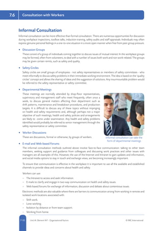 5-32 Unit IA: Element IA7 - Organisational Factors © RRC International7-32
Consultation with Workers7.6
Informal Consultation
Informal consultation can be more effective than formal consultation. There are numerous opportunities for discussion
during workplace inspections, toolbox talks, induction training, safety audits and staff appraisals. Individuals may often
express genuine personal feelings in a one-to-one situation in a more open manner when free from peer group pressure.
•	 Discussion Groups
These consist of a group of individuals coming together to discuss issues of mutual interest. In the workplace groups
may be formed, often from volunteers, to deal with a number of issues both work and non work-related. The groups
may be given certain remits, such as safety and quality.
•	 Safety Circles
Safety circles are small groups of employees - not safety representatives or members of safety committees - who
meet informally to discuss safety problems in their immediate working environment. The idea is based on the ‘quality
circles’ concept and allows the sharing of ideas and the suggestion of solutions. Any insurmountable problem would
be referred to the safety representative or safety committee.
•	 Departmental Meetings
These meetings are normally attended by shop-floor representatives,
supervisory and management staff who meet frequently, often once a
week, to discuss general matters affecting their department such as
shift patterns, maintenance and breakdown procedures, and production
targets. It is difficult to discuss any of these topics without impinging
on health and safety requirements and, although perhaps not a major
objective of such meetings, health and safety policies and arrangements
are likely to come under examination. Any health and safety problems
identified would probably be referred to senior management through the
safety representative or safety committee.
•	 Worker Discussions
These are discussions, formal or otherwise, by groups of workers.
•	 E-mail and Web-based Forums
The informal consultation methods outlined above involve face-to-face communication: talking to other team
members, seeking support and guidance from colleagues and discussing work practices and other issues with
managers are all examples of this. However, the use of the Internet and Intranet to gain updates and information,
and social media options to stay in touch and exchange views, are becoming increasingly important.
To ensure that communication is effective in the workplace it is important to use all the available and established
channels to provide ideas and concerns about health and safety.
Workers can use:
–– The Intranet to access and seek information.
–– E-mails to clarify and engage in two-way communication on health and safety issues.
–– Web-based forums for exchange of information, discussion and debate about contentious issues.
Electronic methods are also valuable where there are barriers to communication arising from working in remote and
isolated work locations associated with:
–– Shift work.
–– Lone working.
–– Isolation by distance or from team support.
–– Working from home.
Informal consultation can take the
form of departmental meetings
 
