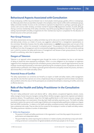 © RRC International Unit IA: Element IA7 - Organisational Factors 5-337-33
Consultation with Workers 7.6
Behavioural Aspects Associated with Consultation
In any social group, conflict may arise between two or more people, interest groups, genders, ethnic or racial groups,
etc. Obviously where there are assemblies of people in the workplace, there may be conflict within and between groups.
Safety committee member A serves on the committee to represent his department or perhaps a particular group of
workers with common skills. Similarly, committee member B represents his department members. A and B, although
sharing a common membership of the safety committee, may well be pursuing different objectives. They may both be
seeking improved health and safety arrangements for their members but may be in competition for the allocation of
limited resources to their particular project.
Peer Group Pressures
The safety representative serving on a safety committee may see his role as one in which he feels the need to question
and destructively criticise, as a matter of course, any suggestion advanced from a management representative on
the committee. Remember, however, that the safety representative is a worker’s representative and not part of the
management team - neither is he necessarily “a competent person”. His perception of health and safety problems will
be different from that of management and not constrained by budgeting considerations. His role is primarily a policing
one in which he monitors the safety performance of management and, because of peer group pressure, he may see
himself in a conflicting, rather than co-operative, role.
Dangers of Tokenism
Tokenism is an approach where management goes through the motion of consultation but has no real intention
of taking on board the views expressed by employees. There is no strict obligation on the employer to implement
suggestions from employees arising from the consultation process (unless there is a specific legal requirement), but the
employer should respond positively to information gained during the consultation process. If proposals are seen to be
rejected without justification, this is likely to generate general resentment and apathy towards the process, and have a
detrimental effect on the health and safety culture.
Potential Areas of Conflict
The safety representative can sometimes see himself as an expert on health and safety matters, while management
may take the view that their opinions are correct, simply because they are management and know better. Consultation
about problems where the views of all the participants are considered should lead to a lessening of conflict, and arrival
at effective decisions.
Role of the Health and Safety Practitioner in the Consultative
Process
The term ‘safety professional’ covers such diverse staff as: safety advisers, occupational hygienists, doctors, nurses,
safety managers, human resources managers, training officers, facilities managers, ergonomists, engineers and radiation
protection advisers. The qualifications range from the highly qualified doctor to the human resources manager who
has completed perhaps a non-examination, three-day, basic health and safety awareness course. The health and safety
practitioner needs to be a person with a wide range of abilities and a recognised safety qualification at diploma or degree
level with IOSH membership. In relation to the health and safety consultative process, health and safety practitioners
have a substantial role to play. They are often the first contact for the employer or worker on health and safety matters.
The safety practitioner maintains a number of relationships:
•	 Within the Organisation
–– The position of health and safety practitioners in the organisation is such that they support the provision of
authoritative and independent advice.
–– The post-holder has a direct reporting line to directors on matters of policy and authority to stop work which
is being carried out in contravention of agreed standards and which puts people at risk of injury.
 