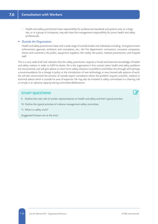 5-34 Unit IA: Element IA7 - Organisational Factors © RRC International7-34
Consultation with Workers7.6
–– Health and safety practitioners have responsibility for professional standards and systems and, on a large
site, or in a group of companies, may also have line management responsibility for junior health and safety
professionals.
•	 Outside the Organisation
Health and safety practitioners liaise with a wide range of outside bodies and individuals including: local government
enforcement agencies; architects and consultants, etc.; the fire department; contractors; insurance companies;
clients and customers; the public; equipment suppliers; the media; the police; medical practitioners; and hospital
staff.
This is a very wide brief and indicates that the safety practitioner requires a broad and extensive knowledge of health
and safety matters in order to fulfil his duties. He is the organisation’s first contact when health and safety problems
are encountered, and will give advice on short-term safety solutions to problems and follow this through with perhaps
a recommendation for a change in policy or the introduction of new technology or new/revised safe systems of work.
He will also recommend the services of outside expert consultants where the problem requires scientific, medical or
technical advice which is outside his area of expertise. He may also be involved in safety committees in a chairing role
or simply in an advisory capacity during committee deliberations.
STUDY QUESTIONS
9.	 Outline the main role of worker representatives on health and safety and their typical activities.
10.	Outline the typical activities of a labour-management safety committee.
11.	What is a safety circle?
(Suggested Answers are at the end.)
 