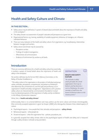 © RRC International Unit IA: Element IA7 - Organisational Factors 5-357-35
Health and Safety Culture and Climate 7.7
Health and Safety Culture and Climate
IN THIS SECTION...	
•	 Safety culture may be defined as “a system of shared values and beliefs about the importance of health and safety
in the workplace”.
•	 The safety climate is an assessment of people’s attitudes and perceptions at a given time.
•	 Organisational factors, e.g. training, availability of suitable equipment, behaviour of managers, etc. influence
individual behaviour.
•	 There are many indicators of the health and safety culture of an organisation, e.g. housekeeping, relationships
between managers and workers.
•	 Safety culture and climate may be assessed by:
–– Perception surveys.
–– Findings of incident investigations.
–– Effectiveness of communication.
–– Evidence of commitment by workers at all levels.
Introduction
There are numerous definitions for a health and safety culture but, essentially,
it involves a system of shared beliefs about the importance of health and
safety in the workplace.
Yet another definition by the former HSC’s Advisory Committee on the
Safety of Nuclear Installations is:
“The safety culture of an organisation is the product of individual and group
values, attitudes, perceptions, competencies, and patterns of behaviour
that determine the commitment to, and the style and proficiency of, an
organisation’s health and safety management. Organisations with a positive
safety culture are characterised by communications founded on mutual
trust, by shared perceptions of the importance of safety and by confidence
in the efficacy of preventive measures.”
What, then, is health and safety climate?
Unfortunately, there is no universal definition and many authors use the terms culture and climate interchangeably.
One commonly accepted explanation is given by Cooper (2000) who distinguishes between three related aspects of
culture:
•	 Psychological aspects – how people feel, their attitudes and perceptions – safety climate.
•	 Behavioural aspects – what people do.
•	 Situational aspects – what the organisation has – policies, procedures, etc.
It is generally accepted that safety climate refers to the psychological aspects of health and safety and is measured
through a safety climate or attitude survey (see later).
DEFINITION
HEALTH AND SAFETY
CULTURE
“An attitude to safety
which pervades the whole
organisation from top to
bottom and has become a
norm of behaviour for every
member of staff from the
board of directors down to the
newest juniors.”
 