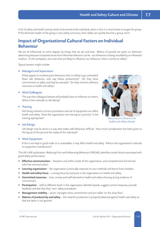 © RRC International Unit IA: Element IA7 - Organisational Factors 5-377-37
Health and Safety Culture and Climate 7.7
A lot of safety and health activity tends to be aimed at the individual, when in fact it is much better to target the group.
If the dominant leader of the group is very safety-conscious, then safety can quickly become a group norm.
Impact of Organisational Cultural Factors on Individual
Behaviour
We are all influenced, to some degree, by things that we see and hear. Billions of pounds are spent on television
advertising because companies know how influential television can be - our behaviour is being moulded by an influential
medium. In the workplace, who and what are likely to influence our behaviour when it comes to safety?
Typical answers might include:
•	 Managers and Supervisors
If they appear to condone poor behaviour, then it is likely to go unchecked.
Does safe behaviour rank way below productivity? Do they show
commitment to safety and lead by example? Do they commit sufficient
resources to health and safety?
•	 Work Colleagues
The way that colleagues behave will probably have an influence on others.
What is their attitude to risk-taking?
•	 Training
Not being trained in correct procedures and use of equipment can affect
health and safety. Does the organisation see training as a priority? Is the
training appropriate?
•	 Job Design
Job design may be done in a way that makes safe behaviour difficult. How much consideration has been given to
the layout of the job and the needs of the individual?
•	 Work Equipment
If this is not kept in good order or is unavailable, it may affect health and safety. What is the organisation’s attitude
to equipment maintenance?
The UK’s HSE publication, Reducing Error and Influencing Behaviour (HSG48), identifies certain factors associated with
good safety performance:
•	 Effective communication – between, and within, levels of the organisation, and comprehensive formal and
informal communication.
•	 Learning organisation – the organisation continually improves its own methods and learns from mistakes.
•	 Health and safety focus – a strong focus by everyone in the organisation on health and safety.
•	 Committed resources – time, money and staff devoted to health and safety showing strong evidence of
commitment.
•	 Participation – staff at different levels in the organisation identify hazards, suggest control measures, provide
feedback and feel that they ‘own’ safety procedures.
•	 Management visibility – senior managers show commitment and are visible ‘on the shop floor’.
•	 Balance of productivity and safety – the need for production is properly balanced against health and safety so
that the latter is not ignored.
Many factors influence the
health and safety climate
 