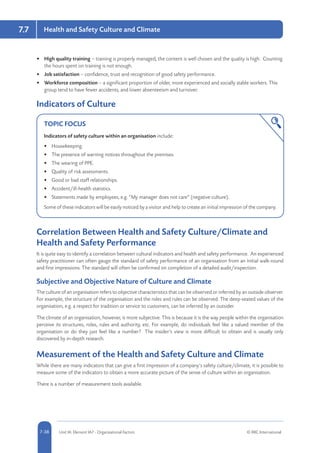 5-38 Unit IA: Element IA7 - Organisational Factors © RRC International7-38
Health and Safety Culture and Climate7.7
•	 High quality training – training is properly managed, the content is well chosen and the quality is high. Counting
the hours spent on training is not enough.
•	 Job satisfaction – confidence, trust and recognition of good safety performance.
•	 Workforce composition – a significant proportion of older, more experienced and socially stable workers. This
group tend to have fewer accidents, and lower absenteeism and turnover.
Indicators of Culture
TOPIC FOCUS
Indicators of safety culture within an organisation include:
•	 Housekeeping.
•	 The presence of warning notices throughout the premises.
•	 The wearing of PPE.
•	 Quality of risk assessments.
•	 Good or bad staff relationships.
•	 Accident/ill-health statistics.
•	 Statements made by employees, e.g. “My manager does not care” (negative culture).
Some of these indicators will be easily noticed by a visitor and help to create an initial impression of the company.
Correlation Between Health and Safety Culture/Climate and
Health and Safety Performance
It is quite easy to identify a correlation between cultural indicators and health and safety performance. An experienced
safety practitioner can often gauge the standard of safety performance of an organisation from an initial walk-round
and first impressions. The standard will often be confirmed on completion of a detailed audit/inspection.
Subjective and Objective Nature of Culture and Climate
The culture of an organisation refers to objective characteristics that can be observed or inferred by an outside observer.
For example, the structure of the organisation and the roles and rules can be observed. The deep-seated values of the
organisation, e.g. a respect for tradition or service to customers, can be inferred by an outsider.
The climate of an organisation, however, is more subjective. This is because it is the way people within the organisation
perceive its structures, roles, rules and authority, etc. For example, do individuals feel like a valued member of the
organisation or do they just feel like a number? The insider’s view is more difficult to obtain and is usually only
discovered by in-depth research.
Measurement of the Health and Safety Culture and Climate
While there are many indicators that can give a first impression of a company’s safety culture/climate, it is possible to
measure some of the indicators to obtain a more accurate picture of the sense of culture within an organisation.
There is a number of measurement tools available.
 