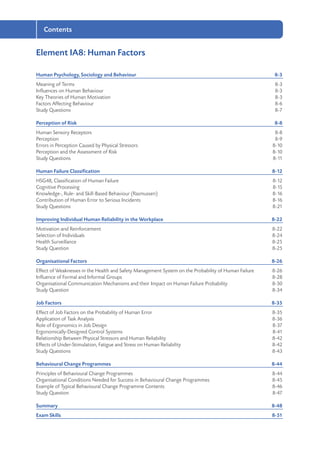 Contents
Element IA8: Human Factors
Human Psychology, Sociology and Behaviour	 8-3
Meaning of Terms	 8-3
Influences on Human Behaviour	 8-3
Key Theories of Human Motivation	 8-3
Factors Affecting Behaviour	 8-6
Study Questions	 8-7
Perception of Risk	 8-8
Human Sensory Receptors	 8-8
Perception	8-9
Errors in Perception Caused by Physical Stressors	 8-10
Perception and the Assessment of Risk	 8-10
Study Questions	 8-11
Human Failure Classification	 8-12
HSG48, Classification of Human Failure	 8-12
Cognitive Processing	 8-15
Knowledge-, Rule- and Skill-Based Behaviour (Rasmussen)	 8-16
Contribution of Human Error to Serious Incidents	 8-16
Study Questions	 8-21
Improving Individual Human Reliability in the Workplace	 8-22
Motivation and Reinforcement	 8-22
Selection of Individuals	 8-24
Health Surveillance	 8-25
Study Question	 8-25
Organisational Factors	 8-26
Effect of Weaknesses in the Health and Safety Management System on the Probability of Human Failure	 8-26
Influence of Formal and Informal Groups 	 8-28
Organisational Communication Mechanisms and their Impact on Human Failure Probability	 8-30
Study Question	 8-34
Job Factors	 8-35
Effect of Job Factors on the Probability of Human Error	 8-35
Application of Task Analysis	 8-36
Role of Ergonomics in Job Design	 8-37
Ergonomically-Designed Control Systems	 8-41
Relationship Between Physical Stressors and Human Reliability	 8-42
Effects of Under-Stimulation, Fatigue and Stress on Human Reliability	 8-42
Study Questions	 8-43
Behavioural Change Programmes	 8-44
Principles of Behavioural Change Programmes	 8-44
Organisational Conditions Needed for Success in Behavioural Change Programmes	 8-45
Example of Typical Behavioural Change Programme Contents	 8-46
Study Question	 8-47
Summary	8-48
Exam Skills	 8-51
 
