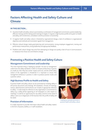 © RRC International Unit IA: Element IA7 - Organisational Factors 5-417-41
Factors Affecting Health and Safety Culture and Climate 7.8
Factors Affecting Health and Safety Culture and
Climate
IN THIS SECTION...	
•	 A positive health and safety culture is promoted by a combination of management commitment, positive leadership,
effective training and the setting (and meeting) of targets. It requires a high business profile to be given to health
and safety, with involvement, consultation and the promotion of ownership.
•	 A negative health and safety culture is fostered by organisational change, a lack of confidence in organisational
objectives and methods and inconsistent signals from management.
•	 Effective cultural change needs good planning and communication, strong employee engagement, training and
performance measurement, strong leadership and appropriate feedback.
•	 Problems with culture change may arise from attempting to change too quickly, a lack of trust in communications
or resistance from those not committed to change.
Promoting a Positive Health and Safety Culture
Management Commitment and Leadership
The most important thing is ‘leading by example’. As soon as management
undermines the safety standards in order to increase productivity, or ignores
an unsafe act, then they lose worker respect and trust, and the whole safety
culture of the organisation is threatened. It is important to ensure that
management behaviour is positive in order to produce positive results and
a positive culture.
High Business Profile to Health and Safety
A positive health and safety culture can be promoted by including safety in
all business documents and meetings. All newsletters, minutes of meetings,
notices, advertisements and brochures can include an appropriate reference
to safety; it could simply be reference to the organisation’s commitment to
safety (e.g. a safety phrase appearing on all notepaper) or, with respect to
meetings, it could be an opportunity for any safety concerns to be raised. If
safety is seen as an integral part of the business then the profile of safety will
be raised.
Provision of Information
It is really important to provide information about health and safety matters
in the form of posters, leaflets, or in staff newsletters.
Leading by example promotes a
positive health and safety culture
 