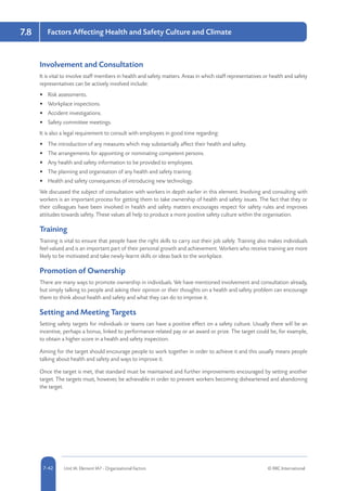 5-42 Unit IA: Element IA7 - Organisational Factors © RRC International7-42
Factors Affecting Health and Safety Culture and Climate7.8
Involvement and Consultation
It is vital to involve staff members in health and safety matters. Areas in which staff representatives or health and safety
representatives can be actively involved include:
•	 Risk assessments.
•	 Workplace inspections.
•	 Accident investigations.
•	 Safety committee meetings.
It is also a legal requirement to consult with employees in good time regarding:
•	 The introduction of any measures which may substantially affect their health and safety.
•	 The arrangements for appointing or nominating competent persons.
•	 Any health and safety information to be provided to employees.
•	 The planning and organisation of any health and safety training.
•	 Health and safety consequences of introducing new technology.
We discussed the subject of consultation with workers in depth earlier in this element. Involving and consulting with
workers is an important process for getting them to take ownership of health and safety issues. The fact that they or
their colleagues have been involved in health and safety matters encourages respect for safety rules and improves
attitudes towards safety. These values all help to produce a more positive safety culture within the organisation.
Training
Training is vital to ensure that people have the right skills to carry out their job safely. Training also makes individuals
feel valued and is an important part of their personal growth and achievement. Workers who receive training are more
likely to be motivated and take newly-learnt skills or ideas back to the workplace.
Promotion of Ownership
There are many ways to promote ownership in individuals. We have mentioned involvement and consultation already,
but simply talking to people and asking their opinion or their thoughts on a health and safety problem can encourage
them to think about health and safety and what they can do to improve it.
Setting and Meeting Targets
Setting safety targets for individuals or teams can have a positive effect on a safety culture. Usually there will be an
incentive, perhaps a bonus, linked to performance-related pay or an award or prize. The target could be, for example,
to obtain a higher score in a health and safety inspection.
Aiming for the target should encourage people to work together in order to achieve it and this usually means people
talking about health and safety and ways to improve it.
Once the target is met, that standard must be maintained and further improvements encouraged by setting another
target. The targets must, however, be achievable in order to prevent workers becoming disheartened and abandoning
the target.
 