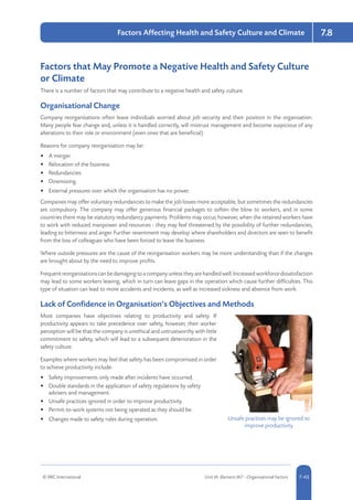 © RRC International Unit IA: Element IA7 - Organisational Factors 5-437-43
Factors Affecting Health and Safety Culture and Climate 7.8
Factors that May Promote a Negative Health and Safety Culture
or Climate
There is a number of factors that may contribute to a negative health and safety culture.
Organisational Change
Company reorganisations often leave individuals worried about job security and their position in the organisation.
Many people fear change and, unless it is handled correctly, will mistrust management and become suspicious of any
alterations to their role or environment (even ones that are beneficial).
Reasons for company reorganisation may be:
•	 A merger.
•	 Relocation of the business.
•	 Redundancies.
•	 Downsizing.
•	 External pressures over which the organisation has no power.
Companies may offer voluntary redundancies to make the job losses more acceptable, but sometimes the redundancies
are compulsory. The company may offer generous financial packages to soften the blow to workers, and in some
countries there may be statutory redundancy payments. Problems may occur, however, when the retained workers have
to work with reduced manpower and resources - they may feel threatened by the possibility of further redundancies,
leading to bitterness and anger. Further resentment may develop where shareholders and directors are seen to benefit
from the loss of colleagues who have been forced to leave the business.
Where outside pressures are the cause of the reorganisation workers may be more understanding than if the changes
are brought about by the need to improve profits.
Frequentreorganisationscanbedamagingtoacompanyunlesstheyarehandledwell.Increasedworkforcedissatisfaction
may lead to some workers leaving, which in turn can leave gaps in the operation which cause further difficulties. This
type of situation can lead to more accidents and incidents, as well as increased sickness and absence from work.
Lack of Confidence in Organisation’s Objectives and Methods
Most companies have objectives relating to productivity and safety. If
productivity appears to take precedence over safety, however, then worker
perception will be that the company is unethical and untrustworthy with little
commitment to safety, which will lead to a subsequent deterioration in the
safety culture.
Examples where workers may feel that safety has been compromised in order
to achieve productivity include:
•	 Safety improvements only made after incidents have occurred.
•	 Double standards in the application of safety regulations by safety
advisers and management.
•	 Unsafe practices ignored in order to improve productivity.
•	 Permit-to-work systems not being operated as they should be.
•	 Changes made to safety rules during operation. Unsafe practices may be ignored to
improve productivity
 