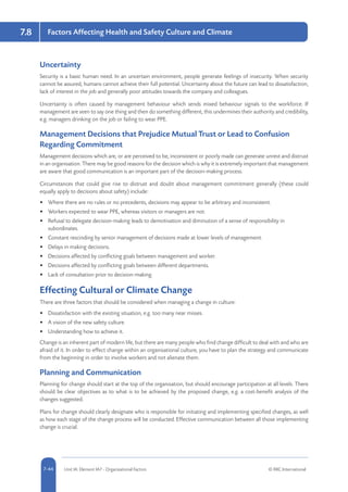 5-44 Unit IA: Element IA7 - Organisational Factors © RRC International7-44
Factors Affecting Health and Safety Culture and Climate7.8
Uncertainty
Security is a basic human need. In an uncertain environment, people generate feelings of insecurity. When security
cannot be assured, humans cannot achieve their full potential. Uncertainty about the future can lead to dissatisfaction,
lack of interest in the job and generally poor attitudes towards the company and colleagues.
Uncertainty is often caused by management behaviour which sends mixed behaviour signals to the workforce. If
management are seen to say one thing and then do something different, this undermines their authority and credibility,
e.g. managers drinking on the job or failing to wear PPE.
Management Decisions that Prejudice Mutual Trust or Lead to Confusion
Regarding Commitment
Management decisions which are, or are perceived to be, inconsistent or poorly made can generate unrest and distrust
in an organisation. There may be good reasons for the decision which is why it is extremely important that management
are aware that good communication is an important part of the decision-making process.
Circumstances that could give rise to distrust and doubt about management commitment generally (these could
equally apply to decisions about safety) include:
•	 Where there are no rules or no precedents, decisions may appear to be arbitrary and inconsistent.
•	 Workers expected to wear PPE, whereas visitors or managers are not.
•	 Refusal to delegate decision-making leads to demotivation and diminution of a sense of responsibility in
subordinates.
•	 Constant rescinding by senior management of decisions made at lower levels of management.
•	 Delays in making decisions.
•	 Decisions affected by conflicting goals between management and worker.
•	 Decisions affected by conflicting goals between different departments.
•	 Lack of consultation prior to decision-making.
Effecting Cultural or Climate Change
There are three factors that should be considered when managing a change in culture:
•	 Dissatisfaction with the existing situation, e.g. too many near misses.
•	 A vision of the new safety culture.
•	 Understanding how to achieve it.
Change is an inherent part of modern life, but there are many people who find change difficult to deal with and who are
afraid of it. In order to effect change within an organisational culture, you have to plan the strategy and communicate
from the beginning in order to involve workers and not alienate them.
Planning and Communication
Planning for change should start at the top of the organisation, but should encourage participation at all levels. There
should be clear objectives as to what is to be achieved by the proposed change, e.g. a cost-benefit analysis of the
changes suggested.
Plans for change should clearly designate who is responsible for initiating and implementing specified changes, as well
as how each stage of the change process will be conducted. Effective communication between all those implementing
change is crucial.
 