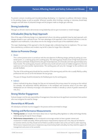 © RRC International Unit IA: Element IA7 - Organisational Factors 5-457-45
Factors Affecting Health and Safety Culture and Climate 7.8
To prevent rumours circulating and misunderstandings developing, it is important to publicise information relating
to the pending change as early as possible. Wherever possible, direct briefings, meetings or interviews should keep
managers and staff aware of proposed changes and the progress made as changes get underway.
Strong Leadership
Managers at all levels need to demonstrate strong leadership and not give inconsistent or mixed messages.
A Gradualist (Step-by-Step) Approach
One of the ways of effecting change in an organisational culture is by taking a gradualist (step-by-step) approach, with
changes phased in over a period of time. The main advantage of this approach is that it ensures that there is time for
adaptation and modification; it also allows time for the change to become part of the established culture.
The major disadvantage of this approach is that the changes take a relatively long time to implement. This can mean
that unsatisfactory conditions and mindsets may be left in place for longer than is desirable.
Action to Promote Change
•	 Direct
This is where positive action is carried out with the sole objective of effecting change, perhaps by setting up a two-
tiered system, i.e. a steering group and a working party. The steering group should consist of high level personnel
(e.g. directors and heads of departments) who give broad objectives, set timescales and meet approximately every
three months. The working party, however, will meet every month and will consist of middle management, first-line
supervisors and union/worker representatives. The working party will carry the ‘message’ to the workforce and
provide feedback.
The chair of the working party should also be a member of the steering party and this role is usually filled by a safety
professional who can act as the link between the two groups.
The pace of change should be dictated by the feedback given by the working party.
•	 Indirect
Indirect methods bring about change, but they are not necessarily the primary reason for carrying out the method.
For example, risk assessments identify deficiencies in the workplace and corrective action to put them right.
Widespread use can indirectly encourage a risk assessment mindset or attitude (a culture of greater awareness of
risks, etc.).
Strong Worker Engagement
Cultural change is not the sole responsibility of management; there also has to be significant commitment from workers
who must recognise the need for change.
Ownership at All Levels
All individuals at all levels must be engaged in the process and be committed to change.
Training and Performance Measurements
•	 Training courses can include information about new or impending safety legislation or safety technology thereby
indirectly paving the way for future changes.
•	 Performance measurements can be introduced to encourage workers to have a greater interest and
involvement in health and safety. Where performance measurements improve over time, they can be linked to
an incentive scheme, but they should not be linked to accident/incident rates as this can lead to under-reporting.
Performance measurements are an inexpensive way of promoting health and safety, but they need the support of
management and unions to be successful.
 