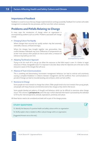 5-46 Unit IA: Element IA7 - Organisational Factors © RRC International7-46
Factors Affecting Health and Safety Culture and Climate7.8
Importance of Feedback
Feedback is crucial to ensure that any changes implemented are working successfully. Feedback from workers will enable
management to evaluate the new processes, and fine-tune them where necessary.
Problems and Pitfalls Relating to Change
In many cases the introduction of change within an organisation is
accompanied by problems such as conflict. Problems associated with change
include:
•	 Changing Culture Too Rapidly
Where changes have occurred too quickly workers may feel extremely
vulnerable, insecure, confused and angry.
Where the changes have brought together new personalities, then
conflict between individuals may occur. Differences of temperament are
at their most obvious when people are new to each other; a measure of
tolerance may build up over time.
•	 Adopting Too Broad an Approach
Trying to do too much all in one go can dilute the resources so that little impact is seen. It is better to target
resources on fewer, manageable issues. It is important to be clear about what the objectives are at the start so that
everyone is aware of the changes that will occur.
•	 Absence of Trust in Communications
This is unsettling and demotivating. Inconsistent management behaviour can lead to mistrust and uncertainty
causing a complete breakdown in relations between management and the workforce. Poor communications in
periods of change can lead to misunderstanding and confusion, which can fuel conflict.
•	 Resistance to Change
Some people are more resistant to change than others. Older people tend to be more resistant than young people,
and people with heavy financial commitments tend to fear change as they need to feel secure.
Some people develop set patterns of thought and behaviour which can be difficult to overcome when change
occurs. This is known as perceptual set, and is the way in which observed information is processed by the individual
to fit his/her internal experience, attitude, expectations, sensitivity and culture.
All these factors need to be considered and dealt with as part of the change process.
STUDY QUESTIONS
15.	Identify the features of a positive health and safety culture within an organisation.
16.	Briefly explain what is needed to effect cultural change within an organisation.
(Suggested Answers are at the end.)
Change is often
accompanied by conflict
 