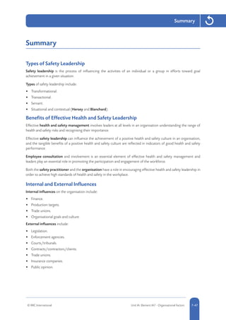 © RRC International Unit IA: Element IA7 - Organisational Factors 5-477-47
Summary
Summary
Types of Safety Leadership
Safety leadership is the process of influencing the activities of an individual or a group in efforts toward goal
achievement in a given situation.	
Types of safety leadership include:
•	 Transformational.
•	 Transactional.
•	 Servant.
•	 Situational and contextual (Hersey and Blanchard).
Benefits of Effective Health and Safety Leadership
Effective health and safety management involves leaders at all levels in an organisation understanding the range of
health and safety risks and recognising their importance.
Effective safety leadership can influence the achievement of a positive health and safety culture in an organisation,
and the tangible benefits of a positive health and safety culture are reflected in indicators of good health and safety
performance.
Employee consultation and involvement is an essential element of effective health and safety management and
leaders play an essential role in promoting the participation and engagement of the workforce.
Both the safety practitioner and the organisation have a role in encouraging effective health and safety leadership in
order to achieve high standards of health and safety in the workplace.
Internal and External Influences
Internal influences on the organisation include:
•	 Finance.
•	 Production targets.
•	 Trade unions.
•	 Organisational goals and culture.
External influences include:
•	 Legislation.
•	 Enforcement agencies.
•	 Courts/tribunals.
•	 Contracts/contractors/clients.
•	 Trade unions.
•	 Insurance companies.
•	 Public opinion.
 