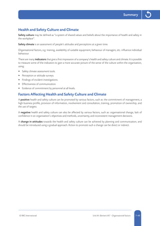 © RRC International Unit IA: Element IA7 - Organisational Factors 5-497-49
Summary
Health and Safety Culture and Climate
Safety culture may be defined as “a system of shared values and beliefs about the importance of health and safety in
the workplace”.
Safety climate is an assessment of people’s attitudes and perceptions at a given time.
Organisational factors, e.g. training, availability of suitable equipment, behaviour of managers, etc. influence individual
behaviour.
There are many indicators that give a first impression of a company’s health and safety culture and climate. It is possible
to measure some of the indicators to gain a more accurate picture of the sense of the culture within the organisation,
using:
•	 Safety climate assessment tools.
•	 Perception or attitude surveys.
•	 Findings of incident investigations.
•	 Effectiveness of communication.
•	 Evidence of commitment by personnel at all levels.
Factors Affecting Health and Safety Culture and Climate
A positive health and safety culture can be promoted by various factors, such as: the commitment of management, a
high business profile, provision of information, involvement and consultation, training, promotion of ownership, and
the use of targets.
A negative health and safety culture can also be affected by various factors, such as: organisational change, lack of
confidence in an organisation’s objectives and methods, uncertainty, and inconsistent management decisions.
A change in attitudes towards the health and safety culture can be achieved by planning and communication, and
should be introduced using a gradual approach. Action to promote such a change can be direct or indirect.
 