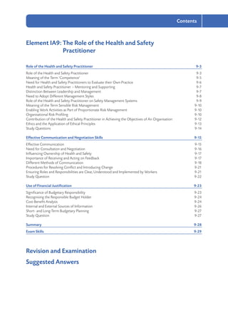 2-7
Contents
Element IA9: The Role of the Health and Safety
	Practitioner
Role of the Health and Safety Practitioner	 9-3
Role of the Health and Safety Practitioner	 9-3
Meaning of the Term ‘Competence’	 9-5
Need for Health and Safety Practitioners to Evaluate their Own Practice	 9-6
Health and Safety Practitioner – Mentoring and Supporting	 9-7
Distinction Between Leadership and Management	 9-7
Need to Adopt Different Management Styles	 9-8
Role of the Health and Safety Practitioner on Safety Management Systems	 9-9
Meaning of the Term Sensible Risk Management	 9-10
Enabling Work Activities as Part of Proportionate Risk Management	 9-10
Organisational Risk Profiling	 9-10
Contribution of the Health and Safety Practitioner in Achieving the Objectives of An Organisation	 9-12
Ethics and the Application of Ethical Principles	 9-13
Study Questions	 9-14
Effective Communication and Negotiation Skills	 9-15
Effective Communication	 9-15
Need for Consultation and Negotiation	 9-16
Influencing Ownership of Health and Safety	 9-17
Importance of Receiving and Acting on Feedback	 9-17
Different Methods of Communication	 9-18
Procedures for Resolving Conflict and Introducing Change	 9-21
Ensuring Roles and Responsibilities are Clear, Understood and Implemented by Workers	 9-21
Study Question	 9-22
Use of Financial Justification	 9-23
Significance of Budgetary Responsibility	 9-23
Recognising the Responsible Budget Holder	 9-24
Cost-Benefit Analysis	 9-24
Internal and External Sources of Information	 9-26
Short- and Long-Term Budgetary Planning	 9-27
Study Question	 9-27
Summary	9-28
Exam Skills	 9-29
Revision and Examination
Suggested Answers
 