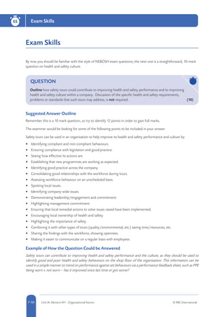 5-50 Unit IA: Element IA7 - Organisational Factors © RRC International7-50
Exam SkillsESESESES
Exam Skills
By now you should be familiar with the style of NEBOSH exam questions; the next one is a straightforward, 10-mark
question on health and safety culture.
QUESTION
Outline how safety tours could contribute to improving health and safety performance and to improving
health and safety culture within a company. Discussion of the specific health and safety requirements,
problems or standards that such tours may address, is not required.	 (10)
Suggested Answer Outline
Remember this is a 10 mark question, so try to identify 12 points in order to gain full marks.
The examiner would be looking for some of the following points to be included in your answer.
Safety tours can be used in an organisation to help improve its health and safety performance and culture by:
•	 Identifying compliant and non-compliant behaviours.
•	 Ensuring compliance with legislation and good practice.
•	 Seeing how effective its actions are.
•	 Establishing that new programmes are working as expected.
•	 Identifying good practice across the company.
•	 Consolidating good relationships with the workforce during tours.
•	 Assessing workforce behaviour on an unscheduled basis.
•	 Spotting local issues.
•	 Identifying company-wide issues.
•	 Demonstrating leadership/engagement and commitment.
•	 Highlighting management commitment.
•	 Ensuring that local remedial actions to solve issues raised have been implemented.
•	 Encouraging local ownership of health and safety.
•	 Highlighting the importance of safety.
•	 Combining it with other types of tours (quality/environmental, etc.) saving time/resources, etc.
•	 Sharing the findings with the workforce, showing openness.
•	 Making it easier to communicate on a regular basis with employees.
Example of How the Question Could be Answered
Safety tours can contribute to improving health and safety performance and the culture, as they should be used to
identify good and poor health and safety behaviours on the shop floor of the organisation. This information can be
used in a simple manner to trend on performance against set behaviours via a performance feedback sheet, such as PPE
being worn v. not worn – has it improved since last time or got worse?
 