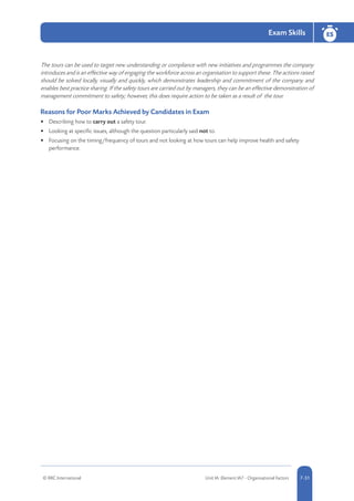 © RRC International Unit IA: Element IA7 - Organisational Factors 5-517-51
Exam Skills ESES
7-51
The tours can be used to target new understanding or compliance with new initiatives and programmes the company
introduces and is an effective way of engaging the workforce across an organisation to support these. The actions raised
should be solved locally, visually and quickly, which demonstrates leadership and commitment of the company and
enables best practice sharing. If the safety tours are carried out by managers, they can be an effective demonstration of
management commitment to safety; however, this does require action to be taken as a result of the tour.
Reasons for Poor Marks Achieved by Candidates in Exam
•	 Describing how to carry out a safety tour.
•	 Looking at specific issues, although the question particularly said not to.
•	 Focusing on the timing/frequency of tours and not looking at how tours can help improve health and safety
performance.
 