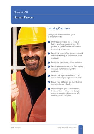 Learning Outcomes
Once you’ve read this element, you’ll
understand how to:
	 Outline psychological and sociological
factors which may give rise to specific
patterns of safe and unsafe behaviour in
the working environment.
	Explain the nature of the perception of risk
and its relationship to performance in the
workplace.
	 
Explain the classification of human failure.
	 Explain appropriate methods of improving
individual human reliability in the
workplace.
	 Explain how organisational factors can
contribute to improving human reliability.
	Explain how job factors can contribute to
improving human reliability.
	Outline the principles, conditions and
typical content of behavioural change
programmes designed to improve safe
behaviour in the workplace.
Element IA8
Human Factors
© RRC International © RR Unit IA: Element IA8 - Human Factors 8-1
 