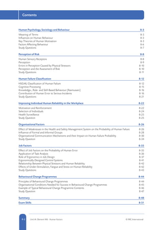 8-2 Unit IA: Element IA8 - Human Factors © RRC International8-2
Contents
Human Psychology, Sociology and Behaviour	 8-3
Meaning of Terms	 8-3
Influences on Human Behaviour	 8-3
Key Theories of Human Motivation	 8-3
Factors Affecting Behaviour	 8-6
Study Questions	 8-7
Perception of Risk	 8-8
Human Sensory Receptors	 8-8
Perception	8-9
Errors in Perception Caused by Physical Stressors	 8-10
Perception and the Assessment of Risk	 8-10
Study Questions	 8-11
Human Failure Classification	 8-12
HSG48, Classification of Human Failure	 8-12
Cognitive Processing	 8-15
Knowledge-, Rule- and Skill-Based Behaviour (Rasmussen)	 8-16
Contribution of Human Error to Serious Incidents	 8-16
Study Questions	 8-21
Improving Individual Human Reliability in the Workplace	 8-22
Motivation and Reinforcement	 8-22
Selection of Individuals	 8-24
Health Surveillance	 8-25
Study Question	 8-25
Organisational Factors	 8-26
Effect of Weaknesses in the Health and Safety Management System on the Probability of Human Failure	 8-26
Influence of Formal and Informal Groups 	 8-28
Organisational Communication Mechanisms and their Impact on Human Failure Probability	 8-30
Study Question	 8-34
Job Factors	 8-35
Effect of Job Factors on the Probability of Human Error	 8-35
Application of Task Analysis	 8-36
Role of Ergonomics in Job Design	 8-37
Ergonomically-Designed Control Systems	 8-41
Relationship Between Physical Stressors and Human Reliability	 8-42
Effects of Under-Stimulation, Fatigue and Stress on Human Reliability	 8-42
Study Questions	 8-43
Behavioural Change Programmes	 8-44
Principles of Behavioural Change Programmes	 8-44
Organisational Conditions Needed for Success in Behavioural Change Programmes	 8-45
Example of Typical Behavioural Change Programme Contents	 8-46
Study Question	 8-47
Summary	8-48
Exam Skills	 8-51
 