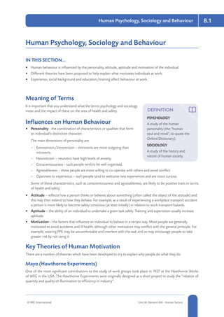 8-3
8.1Human Psychology, Sociology and Behaviour
© RRC International Unit IA: Element IA8 - Human Factors 8-3
Human Psychology, Sociology and Behaviour
IN THIS SECTION...	
•	 Human behaviour is influenced by the personality, attitude, aptitude and motivation of the individual.
•	 Different theories have been proposed to help explain what motivates individuals at work.
•	 Experience, social background and education/training affect behaviour at work.
Meaning of Terms
It is important that you understand what the terms psychology and sociology
mean and the impact of these on the area of health and safety.
Influences on Human Behaviour
•	 Personality - the combination of characteristics or qualities that form
an individual’s distinctive character.
The main dimensions of personality are:
–– Extroversion/introversion – extroverts are more outgoing than
introverts.
–– Neuroticism – neurotics have high levels of anxiety.
–– Conscientiousness - such people tend to be well organised.
–– Agreeableness – these people are more willing to co-operate with others and avoid conflict.
–– Openness to experience – such people tend to welcome new experiences and are more curious.
Some of these characteristics, such as conscientiousness and agreeableness, are likely to be positive traits in terms
of health and safety.
•	 Attitude – reflects how a person thinks or believes about something (often called the object of the attitude) and
this may then extend to how they behave. For example, as a result of experiencing a workplace transport accident
a person is more likely to become safety conscious (at least initially) in relation to work transport hazards.
•	 Aptitude – the ability of an individual to undertake a given task safely. Training and supervision usually increase
aptitude.
•	 Motivation – the factors that influence an individual to behave in a certain way. Most people are generally
motivated to avoid accidents and ill health, although other motivators may conflict with the general principle. For
example, wearing PPE may be uncomfortable and interfere with the task and so may encourage people to take
greater risk by not using it.
Key Theories of Human Motivation
There are a number of theories which have been developed to try to explain why people do what they do.
Mayo (Hawthorne Experiments)
One of the most significant contributions to the study of work groups took place in 1927 at the Hawthorne Works
of WEC in the USA. The Hawthorne Experiments were originally designed as a short project to study the “relation of
quantity and quality of illumination to efficiency in industry”.
DEFINITION
PSYCHOLOGY
A study of the human
personality (the “human
soul and mind”, to quote the
Oxford Dictionary).
SOCIOLOGY
A study of the history and
nature of human society.
 