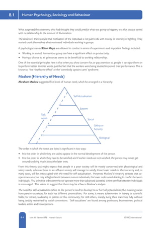 8.1 Human Psychology, Sociology and Behaviour
8-4 Unit IA: Element IA8 - Human Factors © RRC International
What surprised the observers, who had thought they could predict what was going to happen, was that output varied
with no relationship to the amount of illumination.
The observers then realised that motivation of the individual is not just to do with money or intensity of lighting. They
started to ask themselves what motivated individuals working in groups.
A psychologist named Elton Mayo was allowed to conduct a series of experiments and important findings included:
•	 Working in a small, harmonious group can have a significant effect on productivity.
•	 Having a chance to air grievances seems to be beneficial to working relationships.
One of the essential principles here is that when you show concern for, or pay attention to, people it can spur them on
to perform better. In other words, just the fact that the workers were being studied improved their performance. This is
known as ‘the Hawthorne effect’ or the ‘somebody upstairs cares’ syndrome.
Maslow (Hierarchy of Needs)
Abraham Maslow suggested five levels of human need, which he arranged in a hierarchy.
Task
needs
Biological
Safety or
Security
Social
Esteem
Self-Actualisation
The order in which the needs are listed is significant in two ways:
•	 It is the order in which they are said to appear in the normal development of the person.
•	 It is the order in which they have to be satisfied and if earlier needs are not satisfied, the person may never get
around to doing much about the later ones.
From this theory, you might expect that people in a poor society will be mostly concerned with physiological and
safety needs, whereas those in an affluent society will manage to satisfy those lower needs in the hierarchy and, in
many cases, will be preoccupied with the need for self-actualisation. However, Maslow’s hierarchy stresses that co-
operation can occur only at higher levels between mature individuals, the lower order needs leading to conflict between
individuals. Yet, primitive tribes seem to co-operate more than advanced societies, where conflict between individuals
is encouraged. This seems to suggest that there may be a flaw in Maslow’s analysis.
The need for self-actualisation refers to the person’s need to develop his or her full potentialities; the meaning varies
from person to person, for each has different potentialities. For some, it means achievement in literary or scientific
fields; for others, leadership in politics or the community; for still others, merely living their own lives fully without
being unduly restrained by social conventions. ‘Self-actualisers’ are found among professors, businessmen, political
leaders, artists and housepersons.
 