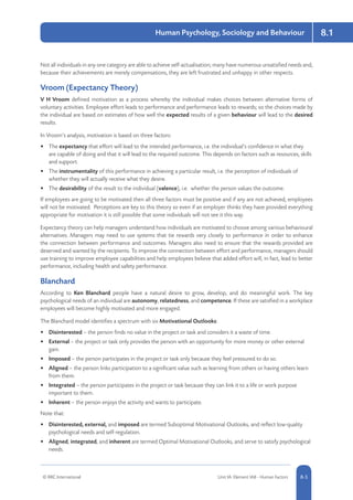 8-5
8.1Human Psychology, Sociology and Behaviour
© RRC International Unit IA: Element IA8 - Human Factors 8-5
Not all individuals in any one category are able to achieve self-actualisation; many have numerous unsatisfied needs and,
because their achievements are merely compensations, they are left frustrated and unhappy in other respects.
Vroom (Expectancy Theory)
V H Vroom defined motivation as a process whereby the individual makes choices between alternative forms of
voluntary activities. Employee effort leads to performance and performance leads to rewards; so the choices made by
the individual are based on estimates of how well the expected results of a given behaviour will lead to the desired
results.
In Vroom’s analysis, motivation is based on three factors:
•	 The expectancy that effort will lead to the intended performance, i.e. the individual’s confidence in what they
are capable of doing and that it will lead to the required outcome. This depends on factors such as resources, skills
and support.
•	 The instrumentality of this performance in achieving a particular result, i.e. the perception of individuals of
whether they will actually receive what they desire.
•	 The desirability of the result to the individual (valence), i.e. whether the person values the outcome.
If employees are going to be motivated then all three factors must be positive and if any are not achieved, employees
will not be motivated. Perceptions are key to this theory so even if an employer thinks they have provided everything
appropriate for motivation it is still possible that some individuals will not see it this way.
Expectancy theory can help managers understand how individuals are motivated to choose among various behavioural
alternatives. Managers may need to use systems that tie rewards very closely to performance in order to enhance
the connection between performance and outcomes. Managers also need to ensure that the rewards provided are
deserved and wanted by the recipients. To improve the connection between effort and performance, managers should
use training to improve employee capabilities and help employees believe that added effort will, in fact, lead to better
performance, including health and safety performance.
Blanchard
According to Ken Blanchard people have a natural desire to grow, develop, and do meaningful work. The key
psychological needs of an individual are autonomy, relatedness, and competence. If these are satisfied in a workplace
employees will become highly motivated and more engaged.
The Blanchard model identifies a spectrum with six Motivational Outlooks:
•	 Disinterested – the person finds no value in the project or task and considers it a waste of time.
•	 External – the project or task only provides the person with an opportunity for more money or other external
gain.
•	 Imposed – the person participates in the project or task only because they feel pressured to do so.
•	 Aligned – the person links participation to a significant value such as learning from others or having others learn
from them.
•	 Integrated – the person participates in the project or task because they can link it to a life or work purpose
important to them.
•	 Inherent – the person enjoys the activity and wants to participate.
Note that:
•	 Disinterested, external, and imposed are termed Suboptimal Motivational Outlooks, and reflect low-quality
psychological needs and self-regulation.
•	 Aligned, integrated, and inherent are termed Optimal Motivational Outlooks, and serve to satisfy psychological
needs.
 