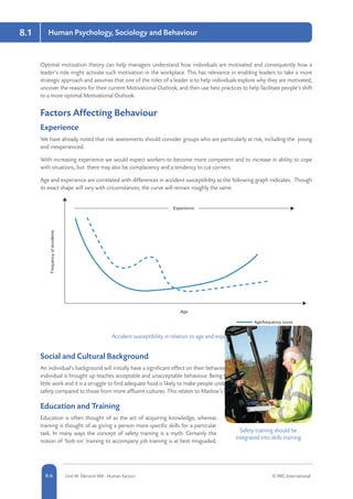 8.1 Human Psychology, Sociology and Behaviour
8-6 Unit IA: Element IA8 - Human Factors © RRC International
Optimal motivation theory can help managers understand how individuals are motivated and consequently how a
leader’s role might activate such motivation in the workplace. This has relevance in enabling leaders to take a more
strategic approach and assumes that one of the roles of a leader is to help individuals explore why they are motivated,
uncover the reasons for their current Motivational Outlook, and then use best practices to help facilitate people’s shift
to a more optimal Motivational Outlook.
Factors Affecting Behaviour
Experience
We have already noted that risk assessments should consider groups who are particularly at risk, including the young
and inexperienced.
With increasing experience we would expect workers to become more competent and to increase in ability to cope
with situations, but there may also be complacency and a tendency to cut corners.
Age and experience are correlated with differences in accident susceptibility as the following graph indicates. Though
its exact shape will vary with circumstances, the curve will remain roughly the same.
Accident susceptibility in relation to age and experience
Social and Cultural Background
An individual’s background will initially have a significant effect on their behaviour. The society and culture in which an
individual is brought up teaches acceptable and unacceptable behaviour. Being brought up in a society where there is
little work and it is a struggle to find adequate food is likely to make people undertake tasks with less consideration for
safety compared to those from more affluent cultures. This relates to Maslow’s hierarchy of needs.
Education and Training
Education is often thought of as the act of acquiring knowledge, whereas
training is thought of as giving a person more specific skills for a particular
task. In many ways the concept of safety training is a myth. Certainly the
notion of ‘bolt-on’ training to accompany job training is at best misguided.
Safety training should be
integrated into skills training
 