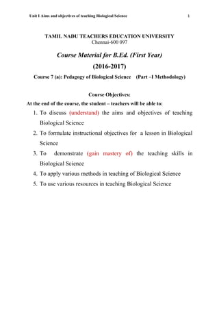Unit I Aims and objectives of teaching Biological Science 1
TAMIL NADU TEACHERS EDUCATION UNIVERSITY
Chennai-600 097
Course Material for B.Ed. (First Year)
(2016-2017)
Course 7 (a): Pedagogy of Biological Science (Part –I Methodology)
Course Objectives:
At the end of the course, the student – teachers will be able to:
1. To discuss (understand) the aims and objectives of teaching
Biological Science
2. To formulate instructional objectives for a lesson in Biological
Science
3. To demonstrate (gain mastery of) the teaching skills in
Biological Science
4. To apply various methods in teaching of Biological Science
5. To use various resources in teaching Biological Science
 