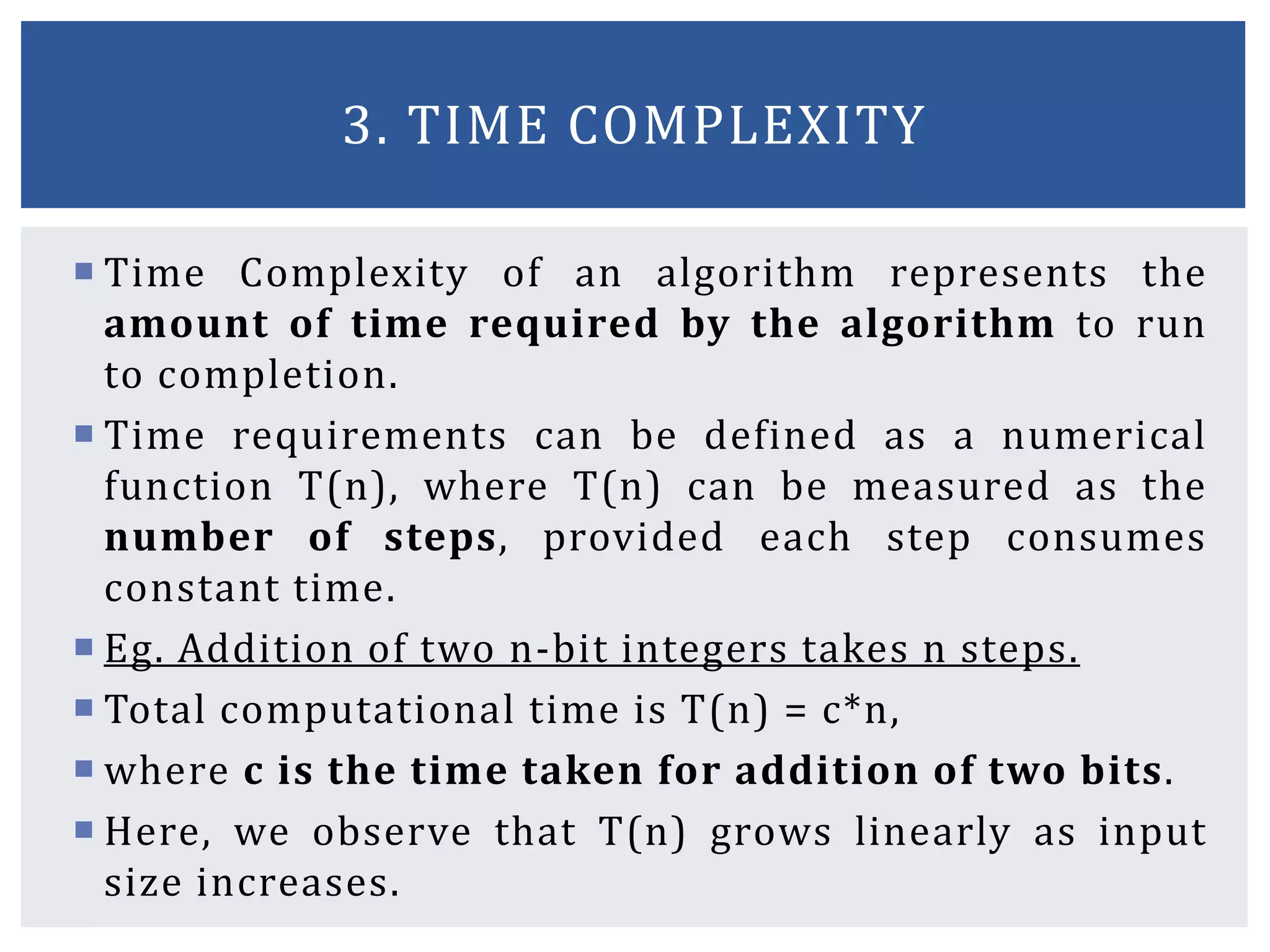  Time Complexity of an algorithm represents the
amount of time required by the algorithm to run
to completion.
 Time requirements can be defined as a numerical
function T(n), where T(n) can be measured as the
number of steps, provided each step consumes
constant time.
 Eg. Addition of two n-bit integers takes n steps.
 Total computational time is T(n) = c*n,
 where c is the time taken for addition of two bits.
 Here, we observe that T(n) grows linearly as input
size increases.
3. TIME COMPLEXITY
 