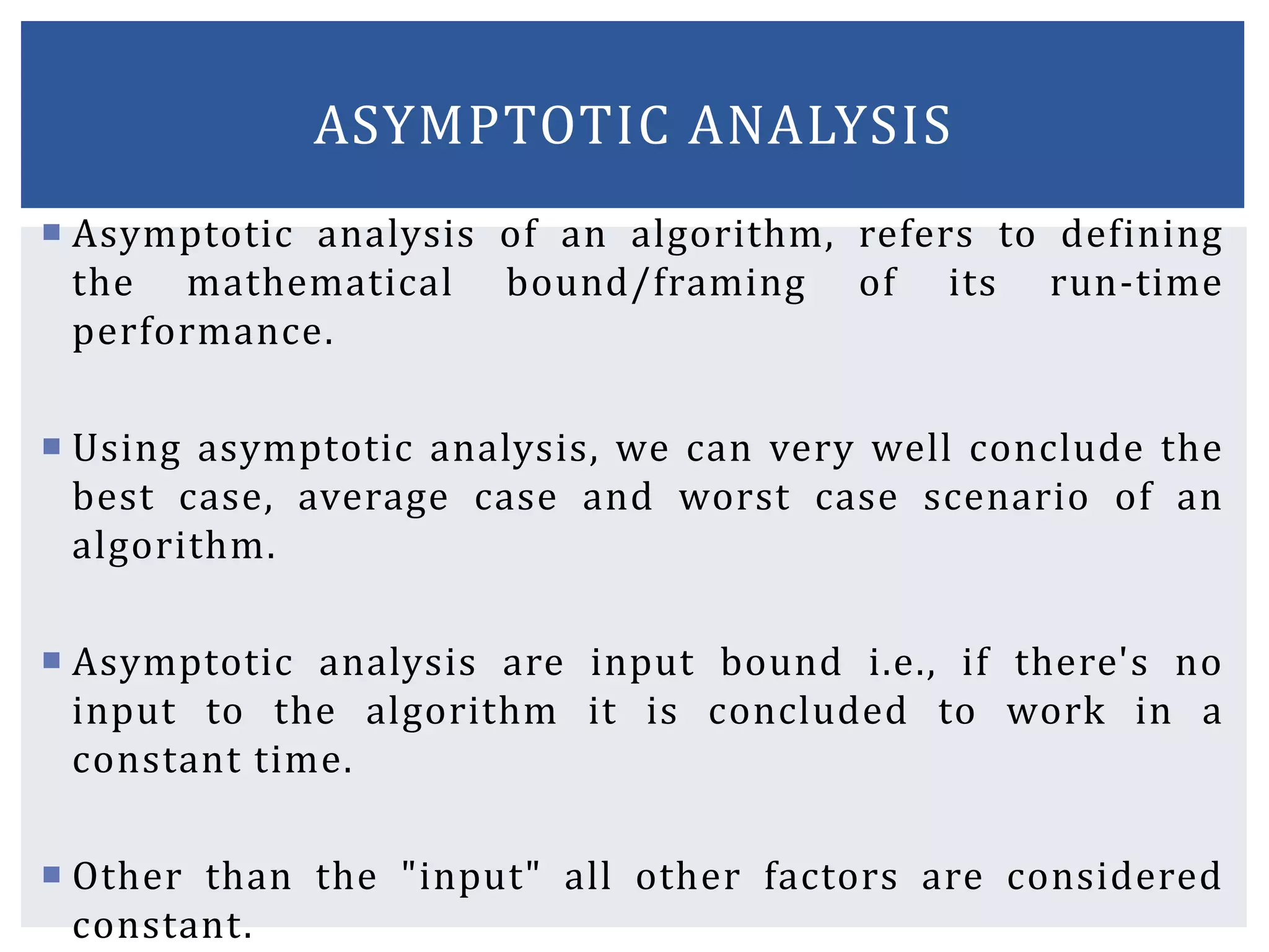  Asymptotic analysis of an algorithm, refers to defining
the mathematical bound/framing of its run-time
performance.
 Using asymptotic analysis, we can very well conclude the
best case, average case and worst case scenario of an
algorithm.
 Asymptotic analysis are input bound i.e., if there's no
input to the algorithm it is concluded to work in a
constant time.
 Other than the "input" all other factors are considered
constant.
ASYMPTOTIC ANALYSIS
 