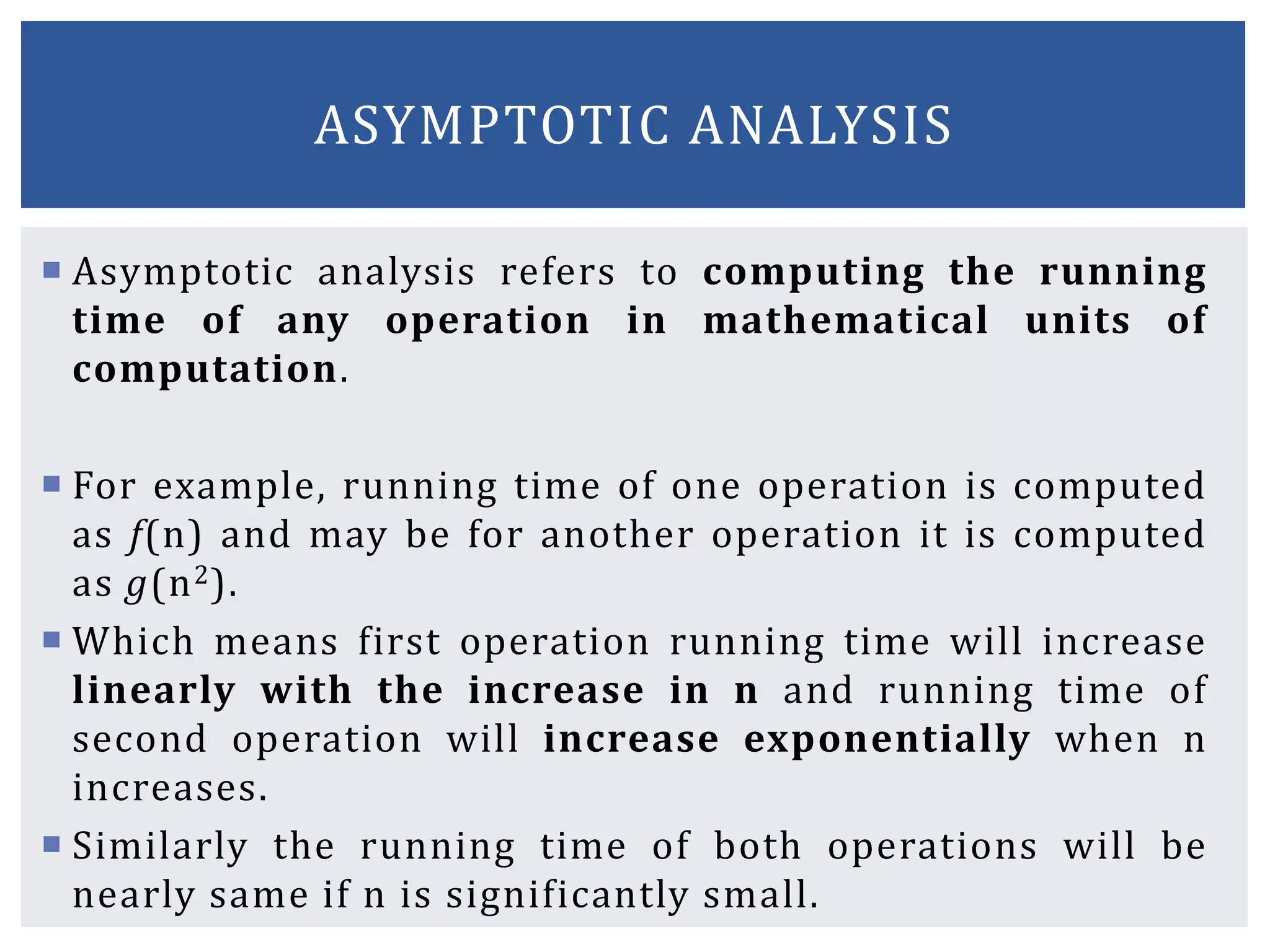  Asymptotic analysis refers to computing the running
time of any operation in mathematical units of
computation.
 For example, running time of one operation is computed
as f(n) and may be for another operation it is computed
as g(n2).
 Which means first operation running time will increase
linearly with the increase in n and running time of
second operation will increase exponentially when n
increases.
 Similarly the running time of both operations will be
nearly same if n is significantly small.
ASYMPTOTIC ANALYSIS
 