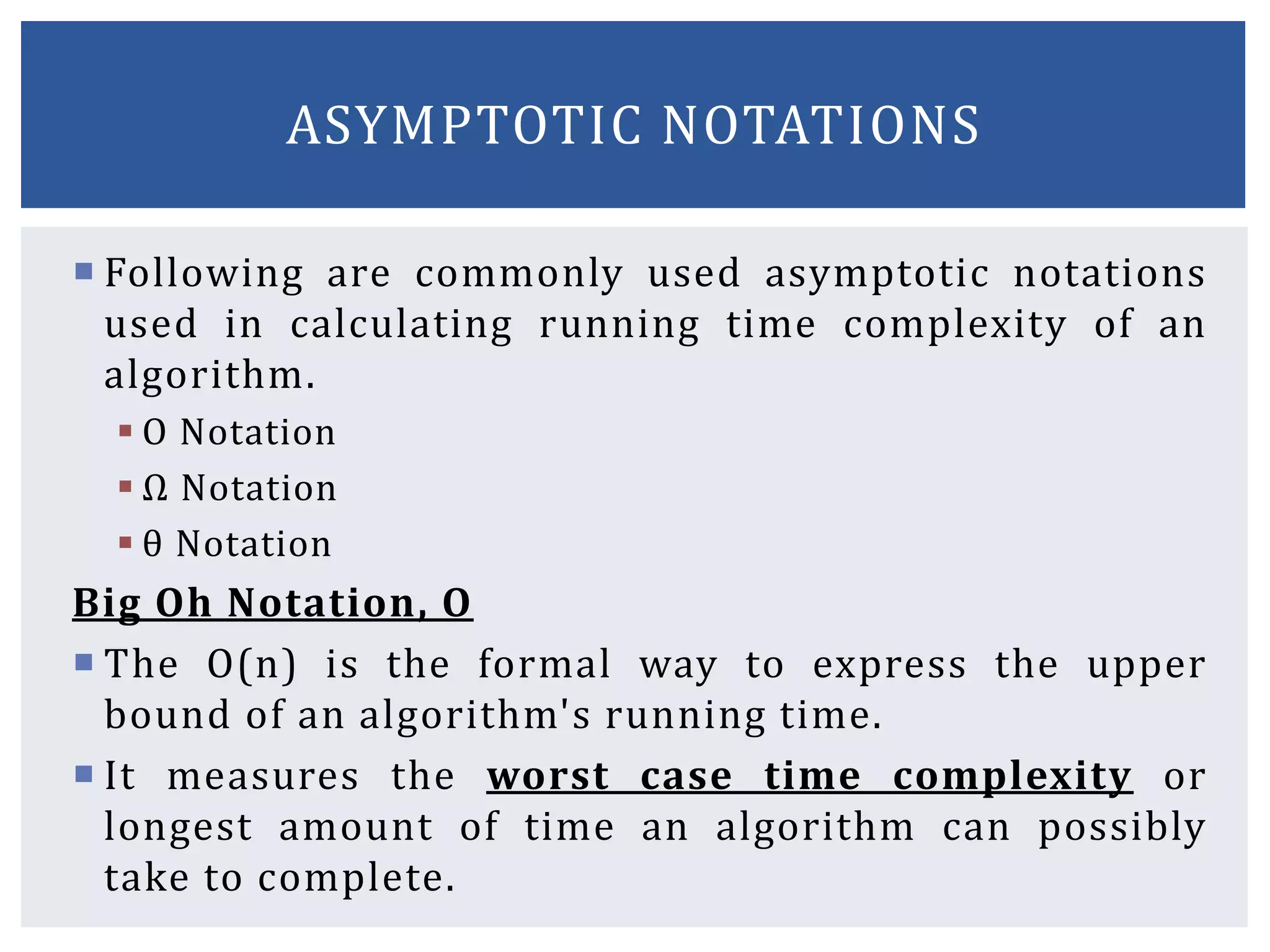 Following are commonly used asymptotic notations
used in calculating running time complexity of an
algorithm.
 Ο Notation
 Ω Notation
 θ Notation
Big Oh Notation, Ο
 The Ο(n) is the formal way to express the upper
bound of an algorithm's running time.
 It measures the worst case time complexity or
longest amount of time an algorithm can possibly
take to complete.
ASYMPTOTIC NOTATIONS
 