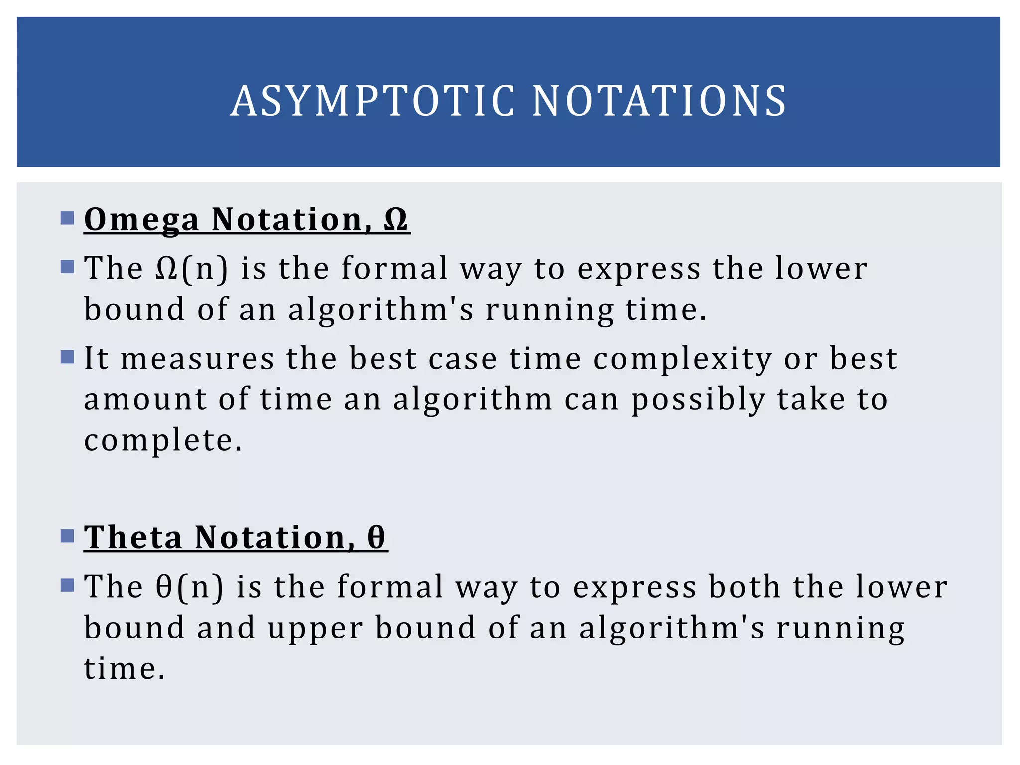  Omega Notation, Ω
 The Ω(n) is the formal way to express the lower
bound of an algorithm's running time.
 It measures the best case time complexity or best
amount of time an algorithm can possibly take to
complete.
 Theta Notation, θ
 The θ(n) is the formal way to express both the lower
bound and upper bound of an algorithm's running
time.
ASYMPTOTIC NOTATIONS
 