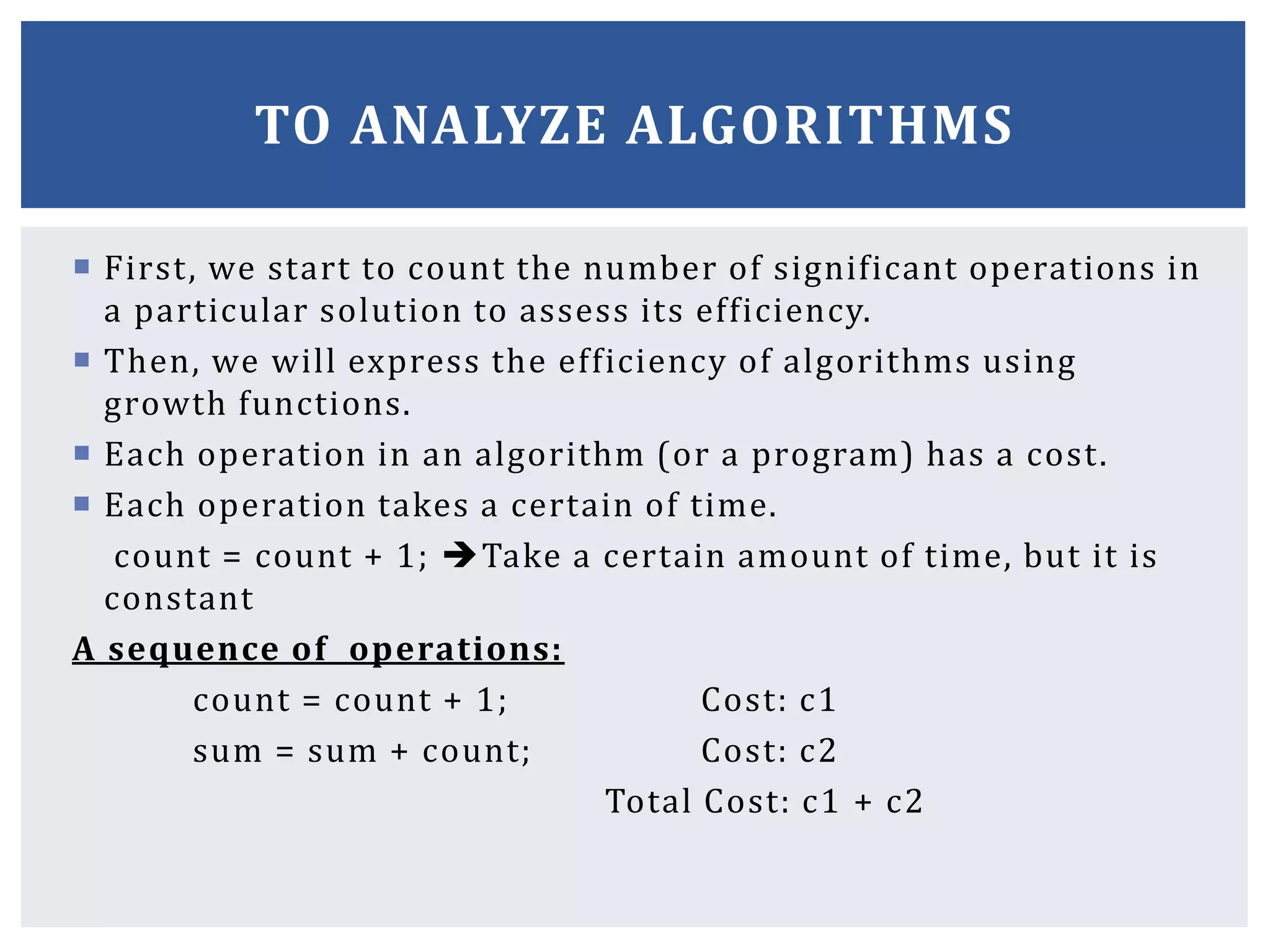  First, we start to count the number of significant operations in
a particular solution to assess its efficiency.
 Then, we will express the efficiency of algorithms using
growth functions.
 Each operation in an algorithm (or a program) has a cost.
 Each operation takes a certain of time.
count = count + 1; Take a certain amount of time, but it is
constant
A sequence of operations:
count = count + 1; Cost: c1
sum = sum + count; Cost: c2
Total Cost: c1 + c2
TO ANALYZE ALGORITHMS
 