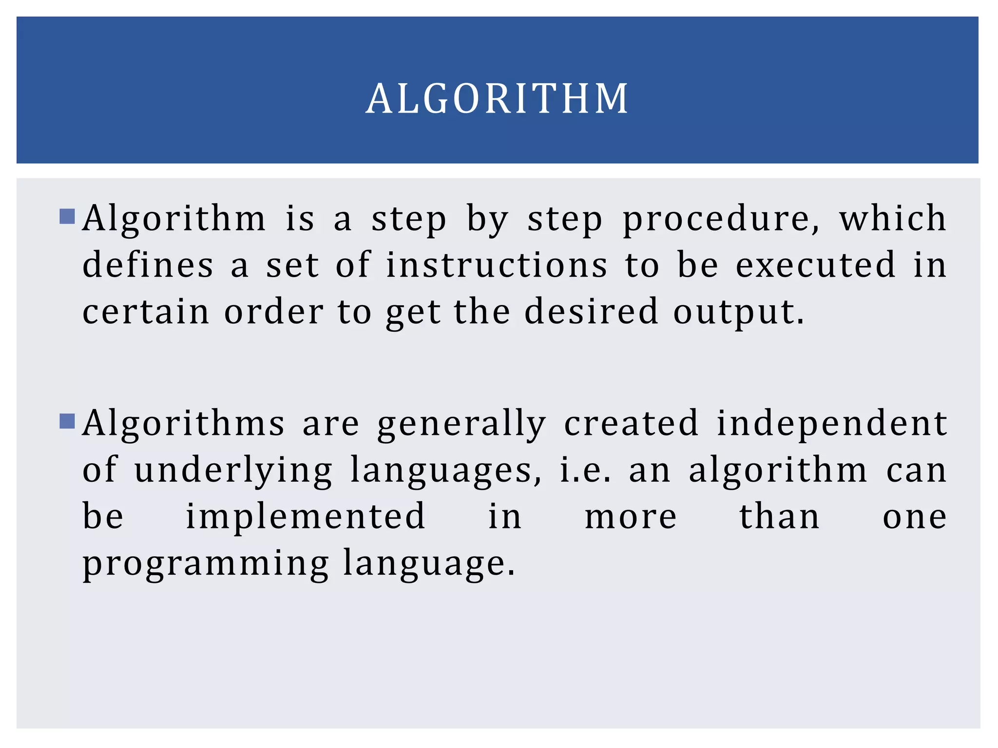 Algorithm is a step by step procedure, which
defines a set of instructions to be executed in
certain order to get the desired output.
Algorithms are generally created independent
of underlying languages, i.e. an algorithm can
be implemented in more than one
programming language.
ALGORITHM
 