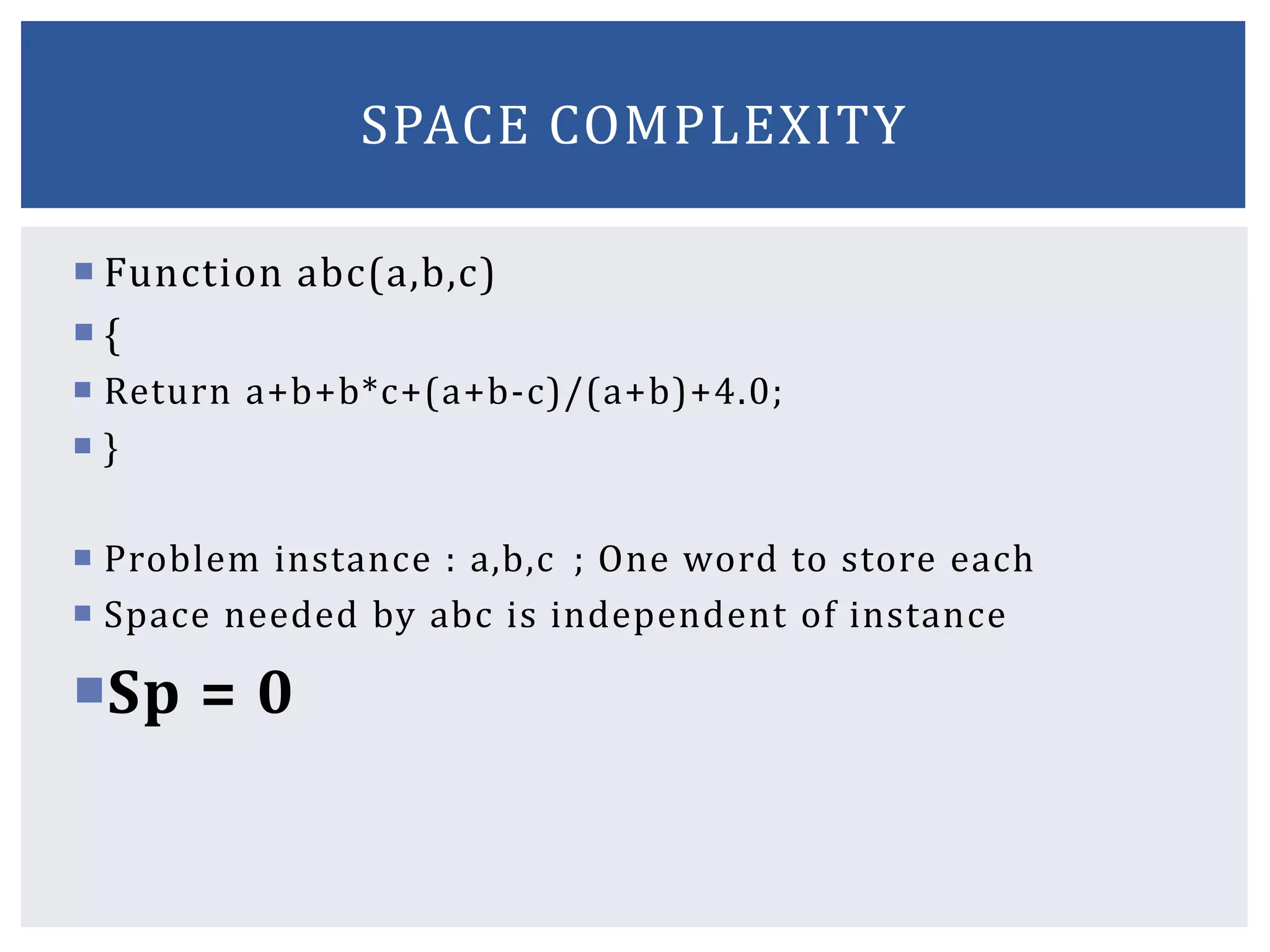  Function abc(a,b,c)
 {
 Return a+b+b*c+(a+b-c)/(a+b)+4.0;
 }
 Problem instance : a,b,c ; One word to store each
 Space needed by abc is independent of instance
Sp = 0
SPACE COMPLEXITY
 